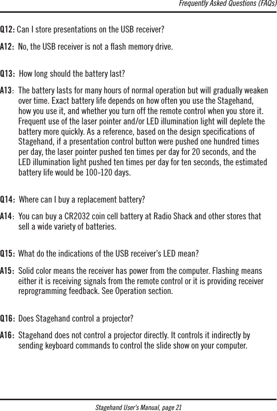 Stagehand User’s Manual, page 21Q12: Can I store presentations on the USB receiver?A12:  No, the USB receiver is not a ﬂash memory drive. Q13:  How long should the battery last?A13:   The battery lasts for many hours of normal operation but will gradually weaken over time. Exact battery life depends on how often you use the Stagehand, how you use it, and whether you turn off the remote control when you store it. Frequent use of the laser pointer and/or LED illumination light will deplete the battery more quickly. As a reference, based on the design speciﬁcations of Stagehand, if a presentation control button were pushed one hundred times  per day, the laser pointer pushed ten times per day for 20 seconds, and the  LED illumination light pushed ten times per day for ten seconds, the estimated battery life would be 100-120 days. Q14:   Where can I buy a replacement battery?A14:   You can buy a CR2032 coin cell battery at Radio Shack and other stores that  sell a wide variety of batteries.  Q15:  What do the indications of the USB receiver’s LED mean?A15:   Solid color means the receiver has power from the computer. Flashing means either it is receiving signals from the remote control or it is providing receiver reprogramming feedback. See Operation section. Q16 :  Does Stagehand control a projector?A16:   Stagehand does not control a projector directly. It controls it indirectly by  sending keyboard commands to control the slide show on your computer.Frequently Asked Questions (FAQs)
