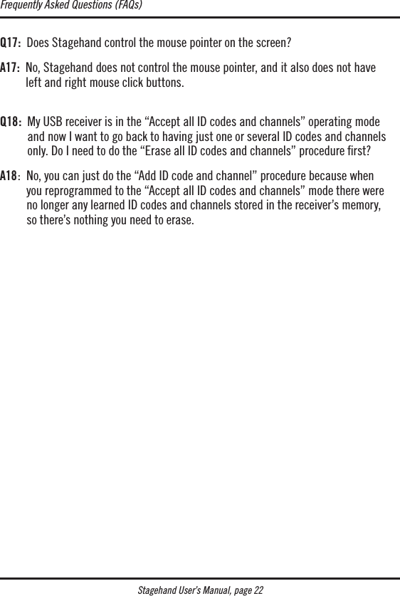 Stagehand User’s Manual, page 22Q17:  Does Stagehand control the mouse pointer on the screen?A17:   No, Stagehand does not control the mouse pointer, and it also does not have  left and right mouse click buttons.  Q18:   My USB receiver is in the “Accept all ID codes and channels” operating mode  and now I want to go back to having just one or several ID codes and channels only. Do I need to do the “Erase all ID codes and channels” procedure rst?A18:   No, you can just do the “Add ID code and channel” procedure because when  you reprogrammed to the “Accept all ID codes and channels” mode there were  no longer any learned ID codes and channels stored in the receiver’s memory,  so there’s nothing you need to erase.Frequently Asked Questions (FAQs)