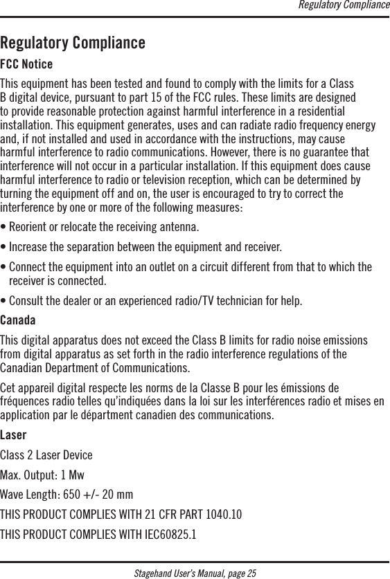 Stagehand User’s Manual, page 25Regulatory ComplianceFCC NoticeThis equipment has been tested and found to comply with the limits for a Class  B digital device, pursuant to part 15 of the FCC rules. These limits are designed  to provide reasonable protection against harmful interference in a residential  installation. This equipment generates, uses and can radiate radio frequency energy and, if not installed and used in accordance with the instructions, may cause  harmful interference to radio communications. However, there is no guarantee that interference will not occur in a particular installation. If this equipment does cause harmful interference to radio or television reception, which can be determined by  turning the equipment off and on, the user is encouraged to try to correct the  interference by one or more of the following measures:• Reorient or relocate the receiving antenna.• Increase the separation between the equipment and receiver. •  Connect the equipment into an outlet on a circuit different from that to which the receiver is connected. • Consult the dealer or an experienced radio/TV technician for help. CanadaThis digital apparatus does not exceed the Class B limits for radio noise emissions from digital apparatus as set forth in the radio interference regulations of the  Canadian Department of Communications.Cet appareil digital respecte les norms de la Classe B pour les émissions de fréquences radio telles qu’indiquées dans la loi sur les interférences radio et mises en application par le départment canadien des communications.LaserClass 2 Laser DeviceMax. Output: 1 MwWave Length: 650 +/- 20 mmTHIS PRODUCT COMPLIES WITH 21 CFR PART 1040.10THIS PRODUCT COMPLIES WITH IEC60825.1Regulatory Compliance