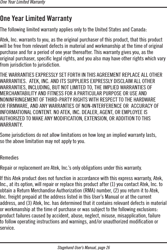 One Year Limited WarrantyThe following limited warranty applies only to the United States and Canada:Atek, Inc. warrants to you, as the original purchaser of this product, that this product will be free from relevant defects in material and workmanship at the time of original purchase and for a period of one year thereafter. This warranty gives you, as the original purchaser, speciﬁc legal rights, and you also may have other rights which vary from jurisdiction to jurisdiction.THE WARRANTIES EXPRESSLY SET FORTH IN THIS AGREEMENT REPLACE ALL OTHER WARRANTIES.  ATEK, INC. AND ITS SUPPLIERS EXPRESSLY DISCLAIM ALL OTHER  WARRANTIES, INCLUDING, BUT NOT LIMITED TO, THE IMPLIED WARRANTIES OF  MERCHANTABILITY AND FITNESS FOR A PARTICULAR PURPOSE OR USE AND  NONINFRINGEMENT OF THIRD-PARTY RIGHTS WITH RESPECT TO THE HARDWARE  OR FIRMWARE, AND ANY WARRANTIES OF NON-INTERFERENCE OR  ACCURACY OF  INFORMATIONAL CONTENT. NO ATEK, INC. DEALER, AGENT, OR EMPLOYEE IS  AUTHORIZED TO MAKE ANY MODIFICATION, EXTENSION, OR ADDITION TO THIS  WARRANTY.Some jurisdictions do not allow limitations on how long an implied warranty lasts,  so the above limitation may not apply to you.  RemediesRepair or replacement are Atek, Inc.’s only obligations under this warranty. If this Atek product does not function in accordance with this express warranty, Atek, Inc., at its option, will repair or replace this product after (1) you contact Atek, Inc. to obtain a Return Merchandise Authorization (RMA) number, (2) you return it to Atek, Inc. freight prepaid at the address listed in this User’s Manual or at the current  address, and (3) Atek, Inc. has determined that it contains relevant defects in material or workmanship at the time of purchase or was subject to the following exclusions: product failures caused by accident, abuse, neglect, misuse, misapplication, failure to follow operating instructions and warnings, and/or unauthorized modication or service. One Year Limited WarrantyStagehand User’s Manual, page 26
