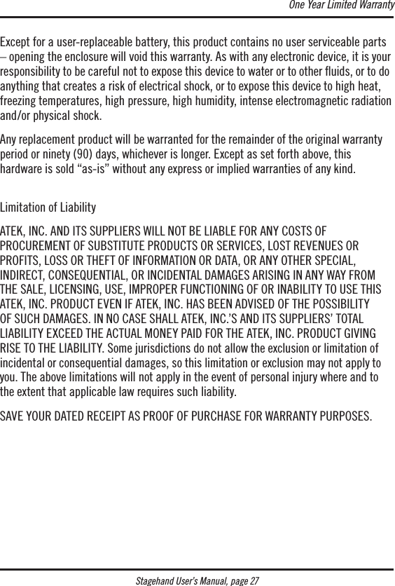 Stagehand User’s Manual, page 27Except for a user-replaceable battery, this product contains no user serviceable parts – opening the enclosure will void this warranty. As with any electronic device, it is your responsibility to be careful not to expose this device to water or to other ﬂuids, or to do anything that creates a risk of electrical shock, or to expose this device to high heat, freezing temperatures, high pressure, high humidity, intense electromagnetic radiation and/or physical shock.Any replacement product will be warranted for the remainder of the original warranty period or ninety (90) days, whichever is longer. Except as set forth above, this  hardware is sold “as-is” without any express or implied warranties of any kind. Limitation of LiabilityATEK, INC. AND ITS SUPPLIERS WILL NOT BE LIABLE FOR ANY COSTS OF  PROCUREMENT OF SUBSTITUTE PRODUCTS OR SERVICES, LOST REVENUES OR  PROFITS, LOSS OR THEFT OF INFORMATION OR DATA, OR ANY OTHER SPECIAL,  INDIRECT, CONSEQUENTIAL, OR INCIDENTAL DAMAGES ARISING IN ANY WAY FROM THE SALE, LICENSING, USE, IMPROPER FUNCTIONING OF OR INABILITY TO USE THIS ATEK, INC. PRODUCT EVEN IF ATEK, INC. HAS BEEN ADVISED OF THE POSSIBILITY  OF SUCH DAMAGES. IN NO CASE SHALL ATEK, INC.’S AND ITS SUPPLIERS’ TOTAL LIABILITY EXCEED THE ACTUAL MONEY PAID FOR THE ATEK, INC. PRODUCT GIVING RISE TO THE LIABILITY. Some jurisdictions do not allow the exclusion or limitation of incidental or consequential damages, so this limitation or exclusion may not apply to you. The above limitations will not apply in the event of personal injury where and to the extent that applicable law requires such liability.SAVE YOUR DATED RECEIPT AS PROOF OF PURCHASE FOR WARRANTY PURPOSES.One Year Limited Warranty