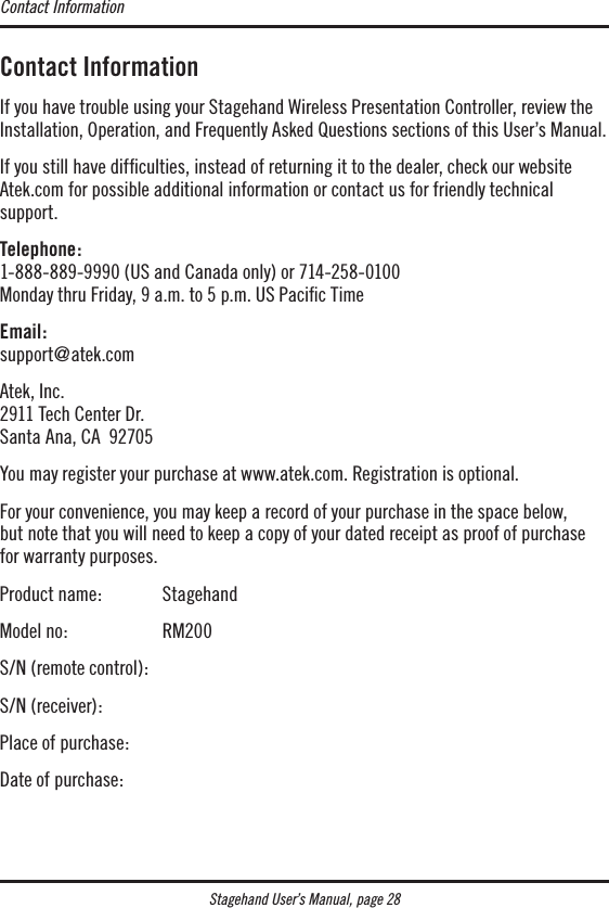 Contact InformationIf you have trouble using your Stagehand Wireless Presentation Controller, review the Installation, Operation, and Frequently Asked Questions sections of this User’s Manual. If you still have difﬁculties, instead of returning it to the dealer, check our website Atek.com for possible additional information or contact us for friendly technical  support.Telephone: 1-888-889-9990 (US and Canada only) or 714-258-0100 Monday thru Friday, 9 a.m. to 5 p.m. US Paciﬁc TimeEmail: support@atek.comAtek, Inc. 2911 Tech Center Dr. Santa Ana, CA  92705You may register your purchase at www.atek.com. Registration is optional.For your convenience, you may keep a record of your purchase in the space below,  but note that you will need to keep a copy of your dated receipt as proof of purchase  for warranty purposes.Product name:  StagehandModel no:    RM200S/N (remote control):S/N (receiver):Place of purchase:Date of purchase:Contact InformationStagehand User’s Manual, page 28