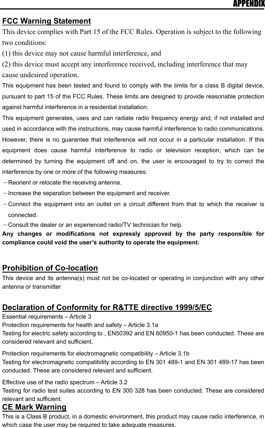 APPENDIX  FCC Warning Statement This device complies with Part 15 of the FCC Rules. Operation is subject to the following two conditions:   (1) this device may not cause harmful interference, and (2) this device must accept any interference received, including interference that may cause undesired operation. This equipment has been tested and found to comply with the limits for a class B digital device, pursuant to part 15 of the FCC Rules. These limits are designed to provide reasonable protection against harmful interference in a residential installation. This equipment generates, uses and can radiate radio frequency energy and, if not installed and used in accordance with the instructions, may cause harmful interference to radio communications. However, there is no guarantee that interference will not occur in a particular installation. If this equipment does cause harmful interference to radio or television reception, which can be determined by turning the equipment off and on, the user is encouraged to try to correct the interference by one or more of the following measures: －Reorient or relocate the receiving antenna. －Increase the separation between the equipment and receiver. －Connect the equipment into an outlet on a circuit different from that to which the receiver is connected. －Consult the dealer or an experienced radio/TV technician for help. Any changes or modifications not expressly approved by the party responsible for compliance could void the user’s authority to operate the equipment.   Prohibition of Co-location This device and its antenna(s) must not be co-located or operating in conjunction with any other antenna or transmitter  Declaration of Conformity for R&amp;TTE directive 1999/5/EC Essential requirements – Article 3 Protection requirements for health and safety – Article 3.1a Testing for electric safety according to , EN50392 and EN 60950-1 has been conducted. These are considered relevant and sufficient.  Protection requirements for electromagnetic compatibility – Article 3.1b Testing for electromagnetic compatibility according to EN 301 489-1 and EN 301 489-17 has been conducted. These are considered relevant and sufficient.  Effective use of the radio spectrum – Article 3.2 Testing for radio test suites according to EN 300 328 has been conducted. These are considered relevant and sufficient. CE Mark Warning This is a Class B product, in a domestic environment, this product may cause radio interference, in which case the user may be required to take adequate measures.  