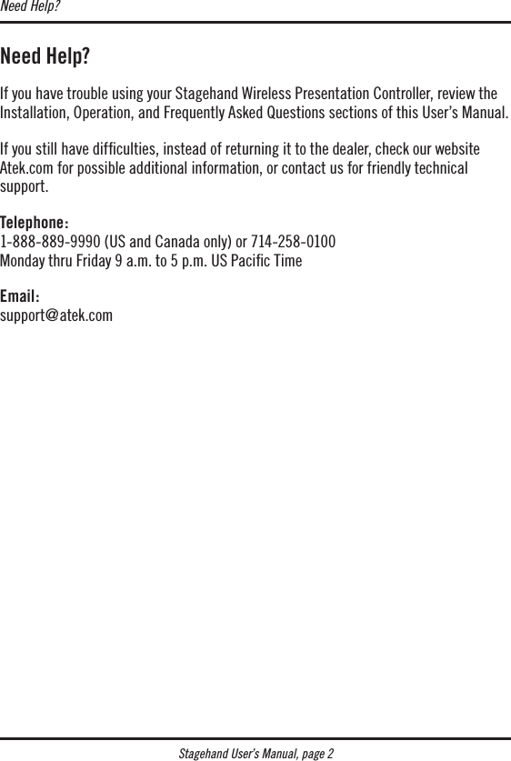 Stagehand User’s Manual, page 2Need Help?If you have trouble using your Stagehand Wireless Presentation Controller, review the Installation, Operation, and Frequently Asked Questions sections of this User’s Manual.If you still have difﬁculties, instead of returning it to the dealer, check our website Atek.com for possible additional information, or contact us for friendly technical  support.Telephone: 1-888-889-9990 (US and Canada only) or 714-258-0100 Monday thru Friday 9 a.m. to 5 p.m. US Paciﬁc TimeEmail: support@atek.comNeed Help?