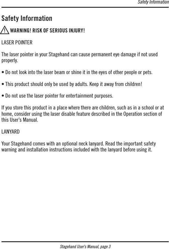 Stagehand User’s Manual, page 3 Safety Information  !    WARNING! RISK OF SERIOUS INJURY!LASER POINTERThe laser pointer in your Stagehand can cause permanent eye damage if not used properly.• Do not look into the laser beam or shine it in the eyes of other people or pets. • This product should only be used by adults. Keep it away from children!• Do not use the laser pointer for entertainment purposes.If you store this product in a place where there are children, such as in a school or at home, consider using the laser disable feature described in the Operation section of this User’s Manual.LANYARDYour Stagehand comes with an optional neck lanyard. Read the important safety  warning and installation instructions included with the lanyard before using it.Safety Information