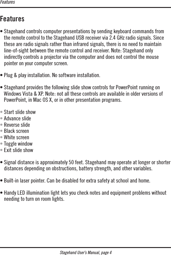 Stagehand User’s Manual, page 4Features•  Stagehand controls computer presentations by sending keyboard commands from the remote control to the Stagehand USB receiver via 2.4 GHz radio signals. Since these are radio signals rather than infrared signals, there is no need to maintain line-of-sight between the remote control and receiver. Note: Stagehand only  indirectly controls a projector via the computer and does not control the mouse pointer on your computer screen.• Plug &amp; play installation. No software installation.•  Stagehand provides the following slide show controls for PowerPoint running on Windows Vista &amp; XP. Note: not all these controls are available in older versions of PowerPoint, in Mac OS X, or in other presentation programs.• Start slide show • Advance slide • Reverse slide • Black screen • White screen • Toggle window • Exit slide show•  Signal distance is approximately 50 feet. Stagehand may operate at longer or shorter distances depending on obstructions, battery strength, and other variables.• Built-in laser pointer. Can be disabled for extra safety at school and home.•  Handy LED illumination light lets you check notes and equipment problems without needing to turn on room lights.Features