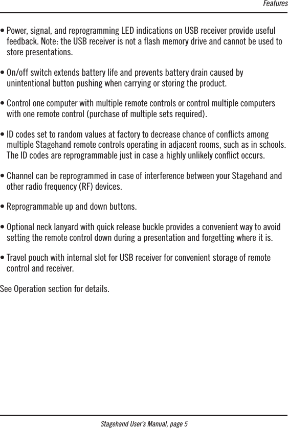 Stagehand User’s Manual, page 5•  Power, signal, and reprogramming LED indications on USB receiver provide useful feedback. Note: the USB receiver is not a ﬂash memory drive and cannot be used to store presentations.•  On/off switch extends battery life and prevents battery drain caused by  unintentional button pushing when carrying or storing the product.•  Control one computer with multiple remote controls or control multiple computers with one remote control (purchase of multiple sets required).•  ID codes set to random values at factory to decrease chance of conicts among multiple Stagehand remote controls operating in adjacent rooms, such as in schools. The ID codes are reprogrammable just in case a highly unlikely conict occurs.•  Channel can be reprogrammed in case of interference between your Stagehand and other radio frequency (RF) devices.• Reprogrammable up and down buttons.•  Optional neck lanyard with quick release buckle provides a convenient way to avoid setting the remote control down during a presentation and forgetting where it is.•  Travel pouch with internal slot for USB receiver for convenient storage of remote control and receiver.See Operation section for details.Features