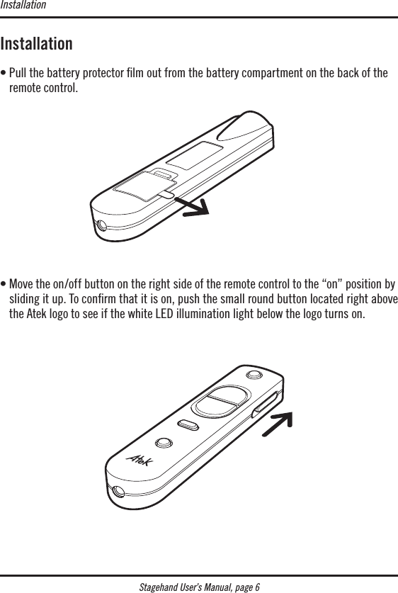 Stagehand User’s Manual, page 6Installation•  Pull the battery protector lm out from the battery compartment on the back of the remote control.•  Move the on/off button on the right side of the remote control to the “on” position by sliding it up. To conﬁrm that it is on, push the small round button located right above the Atek logo to see if the white LED illumination light below the logo turns on.Installation
