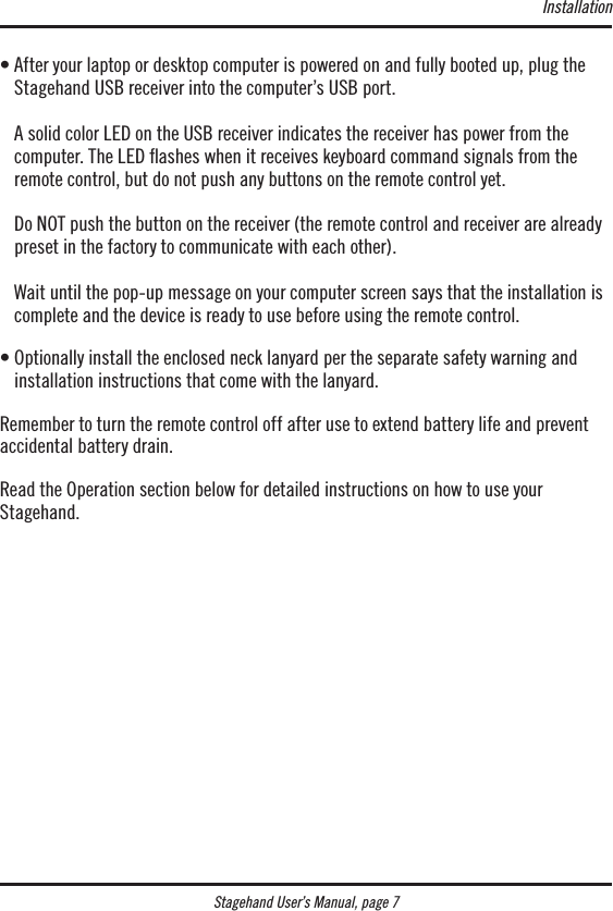Stagehand User’s Manual, page 7•  After your laptop or desktop computer is powered on and fully booted up, plug the Stagehand USB receiver into the computer’s USB port.  A solid color LED on the USB receiver indicates the receiver has power from the  computer. The LED ashes when it receives keyboard command signals from the remote control, but do not push any buttons on the remote control yet.  Do NOT push the button on the receiver (the remote control and receiver are already preset in the factory to communicate with each other).  Wait until the pop-up message on your computer screen says that the installation is complete and the device is ready to use before using the remote control.•  Optionally install the enclosed neck lanyard per the separate safety warning and installation instructions that come with the lanyard.Remember to turn the remote control off after use to extend battery life and prevent accidental battery drain.Read the Operation section below for detailed instructions on how to use your  Stagehand.Installation