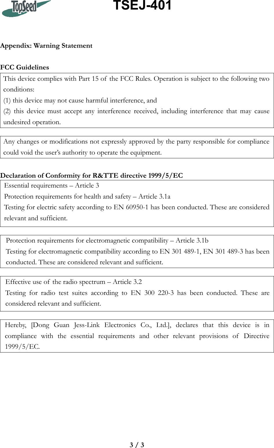                  TSEJ-401 3 / 3   Appendix: Warning Statement  FCC Guidelines This device complies with Part 15 of  the FCC Rules. Operation is subject to the following two conditions:  (1) this device may not cause harmful interference, and (2) this device must accept any interference received, including interference that may cause undesired operation.  Any changes or modifications not expressly approved by the party responsible for compliance could void the user’s authority to operate the equipment.  Declaration of Conformity for R&amp;TTE directive 1999/5/EC Essential requirements – Article 3 Protection requirements for health and safety – Article 3.1a Testing for electric safety according to EN 60950-1 has been conducted. These are considered relevant and sufficient.  Protection requirements for electromagnetic compatibility – Article 3.1b Testing for electromagnetic compatibility according to EN 301 489-1, EN 301 489-3 has been conducted. These are considered relevant and sufficient.  Effective use of  the radio spectrum – Article 3.2 Testing for radio test suites according to EN 300 220-3 has been conducted. These are considered relevant and sufficient.  Hereby, [Dong Guan Jess-Link Electronics Co., Ltd.], declares that this device is in compliance with the essential requirements and other relevant provisions of  Directive 1999/5/EC.  