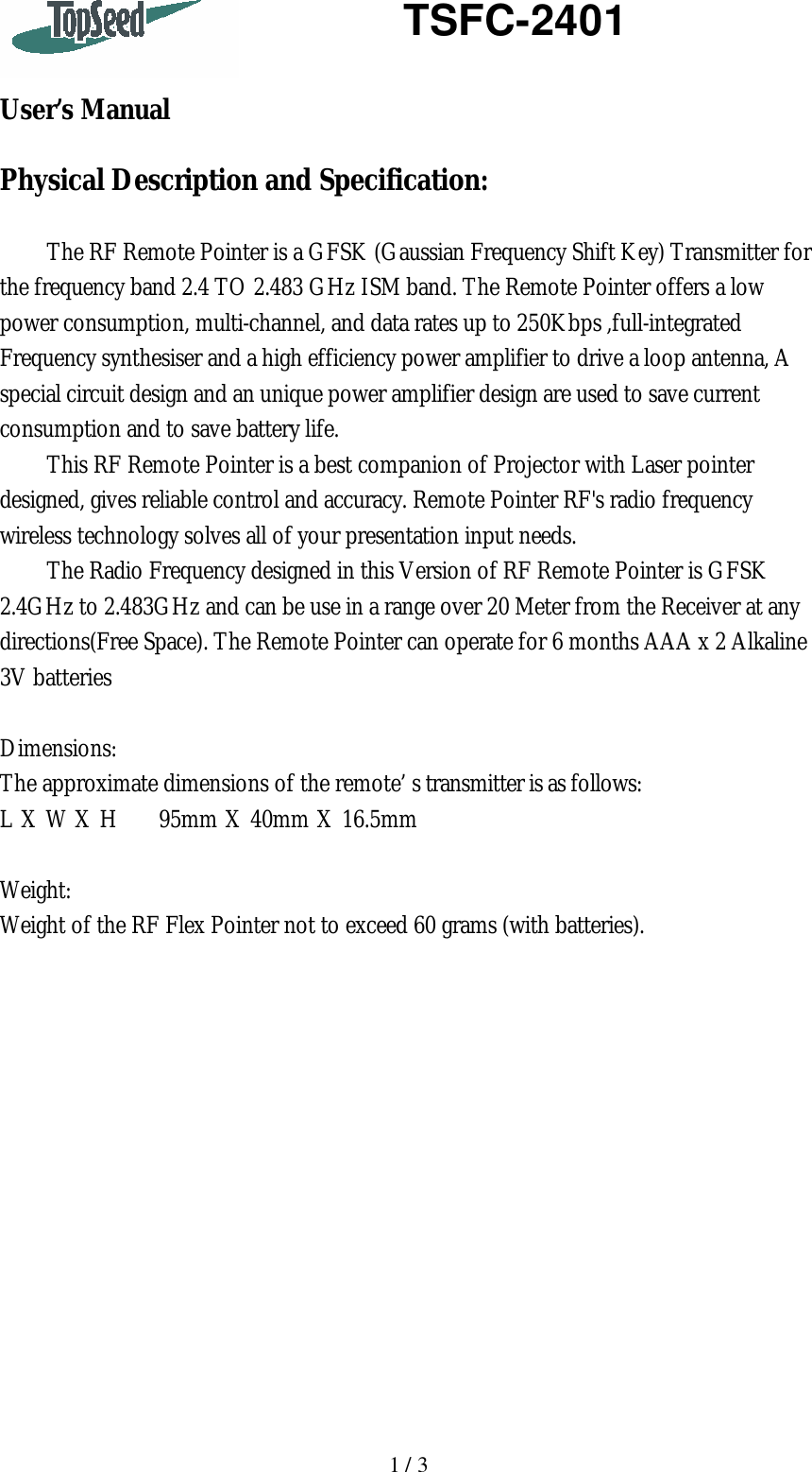   1 / 3    TSFC-2401   User’s Manual  Physical Description and Specification:  The RF Remote Pointer is a GFSK (Gaussian Frequency Shift Key) Transmitter for the frequency band 2.4 TO 2.483 GHz ISM band. The Remote Pointer offers a low power consumption, multi-channel, and data rates up to 250Kbps ,full-integrated Frequency synthesiser and a high efficiency power amplifier to drive a loop antenna, A special circuit design and an unique power amplifier design are used to save current consumption and to save battery life. This RF Remote Pointer is a best companion of Projector with Laser pointer designed, gives reliable control and accuracy. Remote Pointer RF&apos;s radio frequency wireless technology solves all of your presentation input needs. The Radio Frequency designed in this Version of RF Remote Pointer is GFSK 2.4GHz to 2.483GHz and can be use in a range over 20 Meter from the Receiver at any directions(Free Space). The Remote Pointer can operate for 6 months AAA x 2 Alkaline 3V batteries    Dimensions: The approximate dimensions of the remote’s transmitter is as follows: L X W X H     95mm X 40mm X 16.5mm  Weight: Weight of the RF Flex Pointer not to exceed 60 grams (with batteries).               