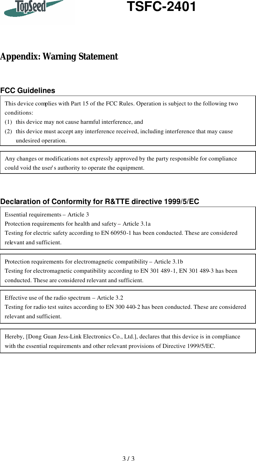   3 / 3    TSFC-2401     Appendix: Warning Statement   FCC Guidelines          Declaration of Conformity for R&amp;TTE directive 1999/5/EC  This device complies with Part 15 of the FCC Rules. Operation is subject to the following two conditions: (1) this device may not cause harmful interference, and (2) this device must accept any interference received, including interference that may cause undesired operation. Any changes or modifications not expressly approved by the party responsible for compliance could void the user’s authority to operate the equipment. Protection requirements for electromagnetic compatibility – Article 3.1b Testing for electromagnetic compatibility according to EN 301 489-1, EN 301 489-3 has been conducted. These are considered relevant and sufficient. Effective use of the radio spectrum – Article 3.2 Testing for radio test suites according to EN 300 440-2 has been conducted. These are considered relevant and sufficient. Hereby, [Dong Guan Jess-Link Electronics Co., Ltd.], declares that this device is in compliance with the essential requirements and other relevant provisions of Directive 1999/5/EC. Essential requirements – Article 3 Protection requirements for health and safety – Article 3.1a Testing for electric safety according to EN 60950-1 has been conducted. These are considered relevant and sufficient. 