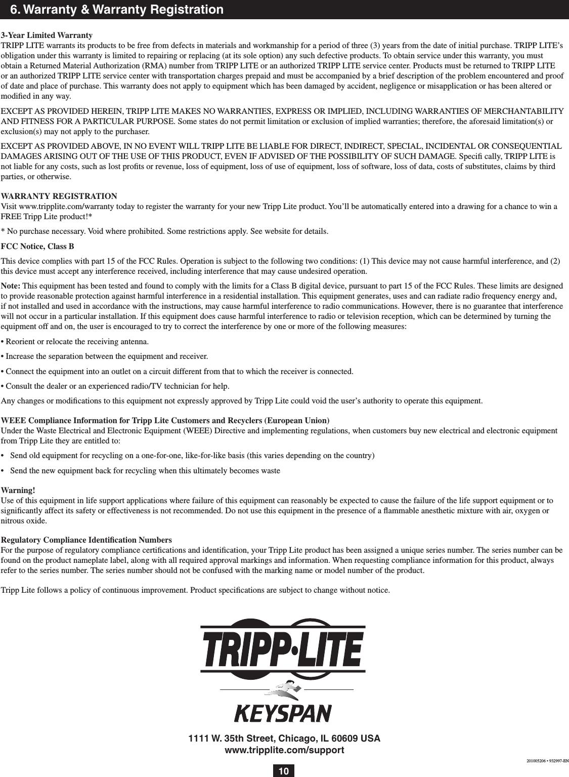 106. Warranty &amp; Warranty Registration3-Year Limited WarrantyTRIPP LITE warrants its products to be free from defects in materials and workmanship for a period of three (3) years from the date of initial purchase. TRIPP LITE’s obligation under this warranty is limited to repairing or replacing (at its sole option) any such defective products. To obtain service under this warranty, you must obtain a Returned Material Authorization (RMA) number from TRIPP LITE or an authorized TRIPP LITE service center. Products must be returned to TRIPP LITE or an authorized TRIPP LITE service center with transportation charges prepaid and must be accompanied by a brief description of the problem encountered and proof of date and place of purchase. This warranty does not apply to equipment which has been damaged by accident, negligence or misapplication or has been altered or modiﬁed in any way.EXCEPT AS PROVIDED HEREIN, TRIPP LITE MAKES NO WARRANTIES, EXPRESS OR IMPLIED, INCLUDING WARRANTIES OF MERCHANTABILITY AND FITNESS FOR A PARTICULAR PURPOSE. Some states do not permit limitation or exclusion of implied warranties; therefore, the aforesaid limitation(s) or exclusion(s) may not apply to the purchaser.EXCEPT AS PROVIDED ABOVE, IN NO EVENT WILL TRIPP LITE BE LIABLE FOR DIRECT, INDIRECT, SPECIAL, INCIDENTAL OR CONSEQUENTIAL DAMAGES ARISING OUT OF THE USE OF THIS PRODUCT, EVEN IF ADVISED OF THE POSSIBILITY OF SUCH DAMAGE. Speci cally, TRIPP LITE is not liable for any costs, such as lost proﬁts or revenue, loss of equipment, loss of use of equipment, loss of software, loss of data, costs of substitutes, claims by third parties, or otherwise.WARRANTY REGISTRATIONVisit www.tripplite.com/warranty today to register the warranty for your new Tripp Lite product. You’ll be automatically entered into a drawing for a chance to win a FREE Tripp Lite product!** No purchase necessary. Void where prohibited. Some restrictions apply. See website for details. FCC Notice, Class BThis device complies with part 15 of the FCC Rules. Operation is subject to the following two conditions: (1) This device may not cause harmful interference, and (2) this device must accept any interference received, including interference that may cause undesired operation.Note: This equipment has been tested and found to comply with the limits for a Class B digital device, pursuant to part 15 of the FCC Rules. These limits are designed to provide reasonable protection against harmful interference in a residential installation. This equipment generates, uses and can radiate radio frequency energy and, if not installed and used in accordance with the instructions, may cause harmful interference to radio communications. However, there is no guarantee that interference will not occur in a particular installation. If this equipment does cause harmful interference to radio or television reception, which can be determined by turning the equipment off and on, the user is encouraged to try to correct the interference by one or more of the following measures:• Reorient or relocate the receiving antenna.• Increase the separation between the equipment and receiver.• Connect the equipment into an outlet on a circuit different from that to which the receiver is connected.• Consult the dealer or an experienced radio/TV technician for help.Any changes or modications to this equipment not expressly approved by Tripp Lite could void the user’s authority to operate this equipment.WEEE Compliance Information for Tripp Lite Customers and Recyclers (European Union)Under the Waste Electrical and Electronic Equipment (WEEE) Directive and implementing regulations, when customers buy new electrical and electronic equipment from Tripp Lite they are entitled to:•  Send old equipment for recycling on a one-for-one, like-for-like basis (this varies depending on the country)•  Send the new equipment back for recycling when this ultimately becomes wasteWarning!Use of this equipment in life support applications where failure of this equipment can reasonably be expected to cause the failure of the life support equipment or to signicantly affect its safety or effectiveness is not recommended. Do not use this equipment in the presence of a ammable anesthetic mixture with air, oxygen or nitrous oxide.Regulatory Compliance Identiﬁcation NumbersFor the purpose of regulatory compliance certiﬁcations and identiﬁcation, your Tripp Lite product has been assigned a unique series number. The series number can be found on the product nameplate label, along with all required approval markings and information. When requesting compliance information for this product, always refer to the series number. The series number should not be confused with the marking name or model number of the product.Tripp Lite follows a policy of continuous improvement. Product speciﬁcations are subject to change without notice.201005206 • 932997-EN1111 W. 35th Street, Chicago, IL 60609 USAwww.tripplite.com/support