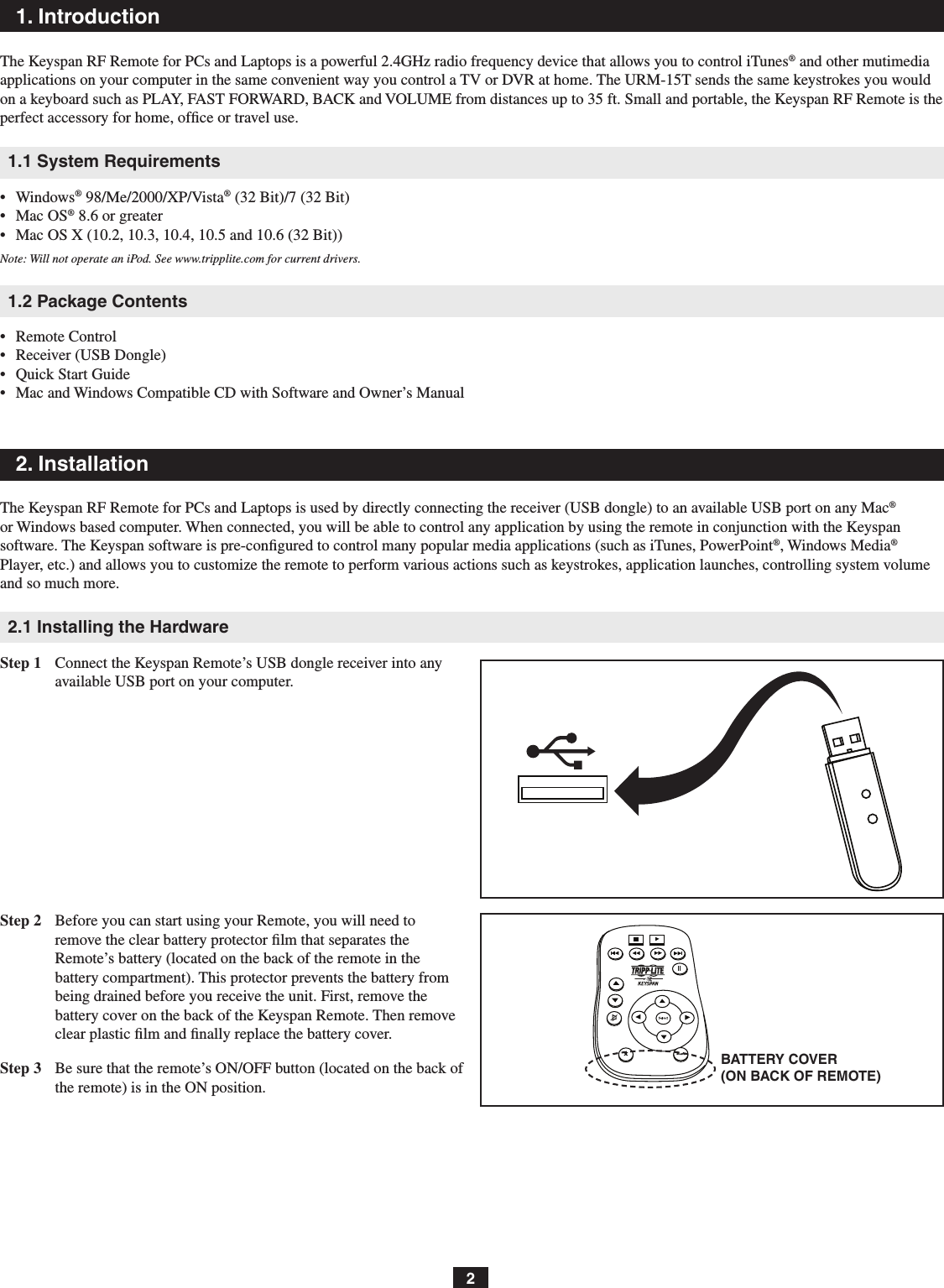 BATTERY COVER (ON BACK OF REMOTE)21. IntroductionThe Keyspan RF Remote for PCs and Laptops is a powerful 2.4GHz radio frequency device that allows you to control iTunes® and other mutimedia applications on your computer in the same convenient way you control a TV or DVR at home. The URM-15T sends the same keystrokes you would on a keyboard such as PLAY, FAST FORWARD, BACK and VOLUME from distances up to 35 ft. Small and portable, the Keyspan RF Remote is the perfect accessory for home, ofﬁce or travel use.1.1 System Requirements•   Windows® 98/Me/2000/XP/Vista® (32 Bit)/7 (32 Bit)•   Mac OS® 8.6 or greater•   Mac OS X (10.2, 10.3, 10.4, 10.5 and 10.6 (32 Bit))Note: Will not operate an iPod. See www.tripplite.com for current drivers.1.2 Package Contents•   Remote Control•   Receiver (USB Dongle)•   Quick Start Guide•   Mac and Windows Compatible CD with Software and Owner’s Manual2. InstallationThe Keyspan RF Remote for PCs and Laptops is used by directly connecting the receiver (USB dongle) to an available USB port on any Mac® or Windows based computer. When connected, you will be able to control any application by using the remote in conjunction with the Keyspan software. The Keyspan software is pre-conﬁgured to control many popular media applications (such as iTunes, PowerPoint®, Windows Media® Player, etc.) and allows you to customize the remote to perform various actions such as keystrokes, application launches, controlling system volume and so much more.2.1 Installing the HardwareStep 1  Connect the Keyspan Remote’s USB dongle receiver into any available USB port on your computer.Step 2  Before you can start using your Remote, you will need to remove the clear battery protector ﬁlm that separates the Remote’s battery (located on the back of the remote in the battery compartment). This protector prevents the battery from being drained before you receive the unit. First, remove the battery cover on the back of the Keyspan Remote. Then remove clear plastic ﬁlm and ﬁnally replace the battery cover.Step 3  Be sure that the remote’s ON/OFF button (located on the back of the remote) is in the ON position.
