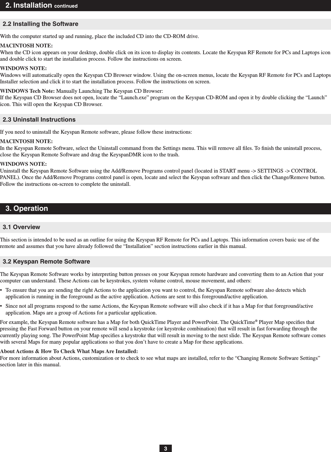 32. Installation continued2.2 Installing the SoftwareWith the computer started up and running, place the included CD into the CD-ROM drive.MACINTOSH NOTE: When the CD icon appears on your desktop, double click on its icon to display its contents. Locate the Keyspan RF Remote for PCs and Laptops icon and double click to start the installation process. Follow the instructions on screen.WINDOWS NOTE: Windows will automatically open the Keyspan CD Browser window. Using the on-screen menus, locate the Keyspan RF Remote for PCs and Laptops Installer selection and click it to start the installation process. Follow the instructions on screen.WINDOWS Tech Note: Manually Launching The Keyspan CD Browser: If the Keyspan CD Browser does not open, locate the “Launch.exe” program on the Keyspan CD-ROM and open it by double clicking the “Launch” icon. This will open the Keyspan CD Browser.2.3 Uninstall InstructionsIf you need to uninstall the Keyspan Remote software, please follow these instructions:MACINTOSH NOTE:In the Keyspan Remote Software, select the Uninstall command from the Settings menu. This will remove all ﬁles. To ﬁnish the uninstall process, close the Keyspan Remote Software and drag the KeyspanDMR icon to the trash.WINDOWS NOTE:Uninstall the Keyspan Remote Software using the Add/Remove Programs control panel (located in START menu -&gt; SETTINGS -&gt; CONTROL PANEL). Once the Add/Remove Programs control panel is open, locate and select the Keyspan software and then click the Change/Remove button. Follow the instructions on-screen to complete the uninstall.3. Operation3.1 OverviewThis section is intended to be used as an outline for using the Keyspan RF Remote for PCs and Laptops. This information covers basic use of the remote and assumes that you have already followed the “Installation” section instructions earlier in this manual.3.2 Keyspan Remote SoftwareThe Keyspan Remote Software works by interpreting button presses on your Keyspan remote hardware and converting them to an Action that your computer can understand. These Actions can be keystrokes, system volume control, mouse movement, and others:•   To ensure that you are sending the right Actions to the application you want to control, the Keyspan Remote software also detects which application is running in the foreground as the active application. Actions are sent to this foreground/active application. •   Since not all programs respond to the same Actions, the Keyspan Remote software will also check if it has a Map for that foreground/active application. Maps are a group of Actions for a particular application. For example, the Keyspan Remote software has a Map for both QuickTime Player and PowerPoint. The QuickTime® Player Map speciﬁes that pressing the Fast Forward button on your remote will send a keystroke (or keystroke combination) that will result in fast forwarding through the currently playing song. The PowerPoint Map speciﬁes a keystroke that will result in moving to the next slide. The Keyspan Remote software comes with several Maps for many popular applications so that you don’t have to create a Map for these applications.About Actions &amp; How To Check What Maps Are Installed: For more information about Actions, customization or to check to see what maps are installed, refer to the “Changing Remote Software Settings” section later in this manual.