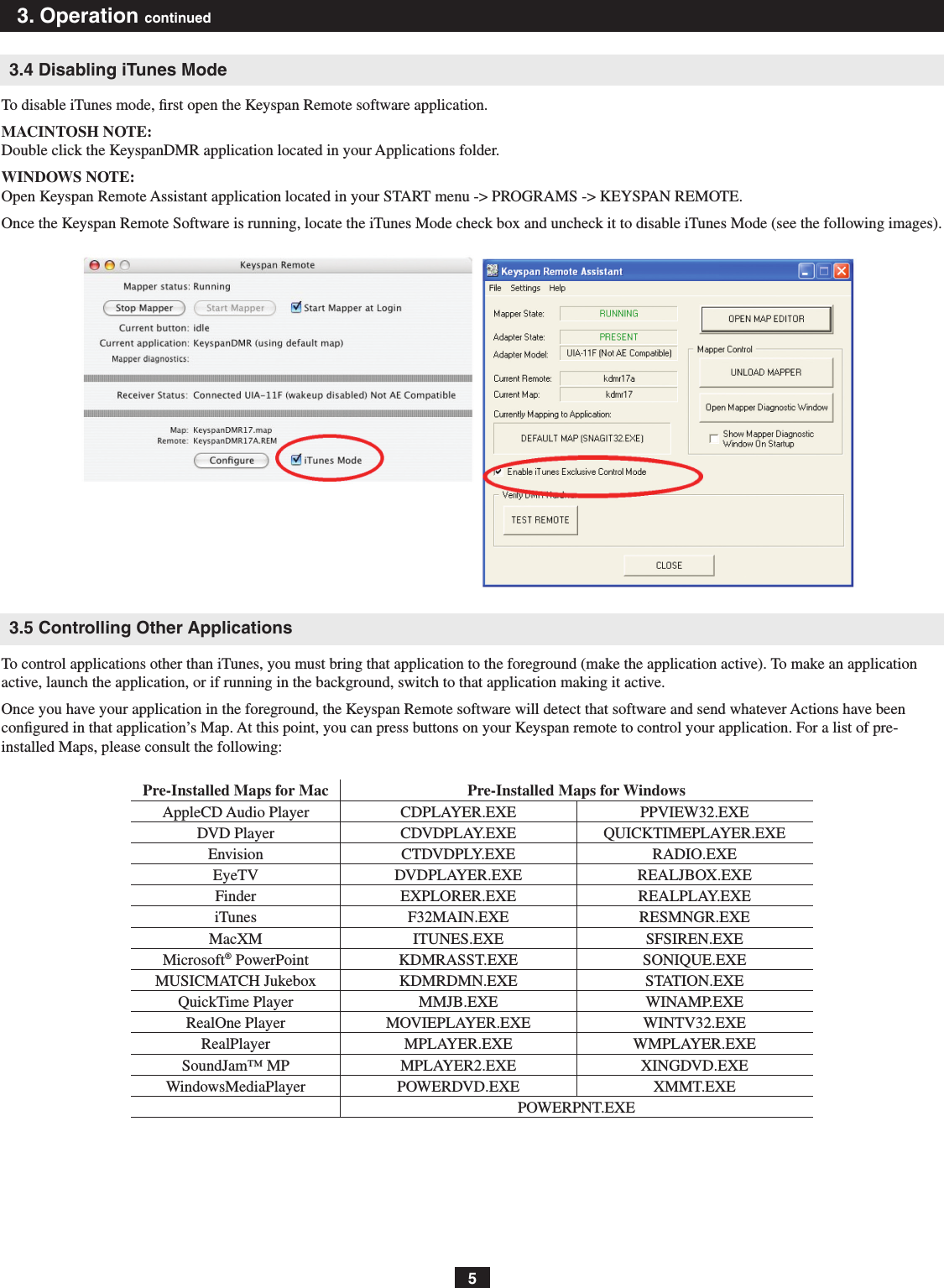 53. Operation continued3.4 Disabling iTunes ModeTo disable iTunes mode, ﬁrst open the Keyspan Remote software application.MACINTOSH NOTE: Double click the KeyspanDMR application located in your Applications folder.WINDOWS NOTE: Open Keyspan Remote Assistant application located in your START menu -&gt; PROGRAMS -&gt; KEYSPAN REMOTE. Once the Keyspan Remote Software is running, locate the iTunes Mode check box and uncheck it to disable iTunes Mode (see the following images).3.5 Controlling Other ApplicationsTo control applications other than iTunes, you must bring that application to the foreground (make the application active). To make an application active, launch the application, or if running in the background, switch to that application making it active.Once you have your application in the foreground, the Keyspan Remote software will detect that software and send whatever Actions have been congured in that application’s Map. At this point, you can press buttons on your Keyspan remote to control your application. For a list of pre-installed Maps, please consult the following:Pre-Installed Maps for Mac Pre-Installed Maps for WindowsAppleCD Audio Player CDPLAYER.EXE PPVIEW32.EXEDVD Player CDVDPLAY.EXE QUICKTIMEPLAYER.EXEEnvision CTDVDPLY.EXE RADIO.EXEEyeTV DVDPLAYER.EXE REALJBOX.EXEFinder EXPLORER.EXE REALPLAY.EXEiTunes F32MAIN.EXE RESMNGR.EXEMacXM ITUNES.EXE SFSIREN.EXEMicrosoft® PowerPoint KDMRASST.EXE SONIQUE.EXEMUSICMATCH Jukebox KDMRDMN.EXE STATION.EXEQuickTime Player MMJB.EXE WINAMP.EXERealOne Player MOVIEPLAYER.EXE WINTV32.EXERealPlayer MPLAYER.EXE WMPLAYER.EXESoundJam™ MP MPLAYER2.EXE XINGDVD.EXEWindowsMediaPlayer POWERDVD.EXE XMMT.EXEPOWERPNT.EXE