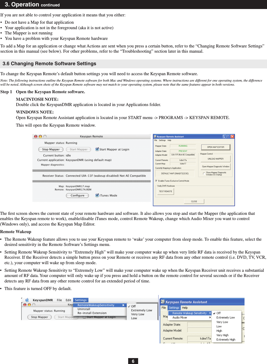 63. Operation continuedIf you are not able to control your application it means that you either:•   Do not have a Map for that application•   Your application is not in the foreground (aka it is not active)•   The Mapper is not running•   You have a problem with your Keyspan Remote hardwareTo add a Map for an application or change what Actions are sent when you press a certain button, refer to the “Changing Remote Software Settings” section in this manual (see below). For other problems, refer to the “Troubleshooting” section later in this manual.3.6 Changing Remote Software SettingsTo change the Keyspan Remote’s default button settings you will need to access the Keyspan Remote software.Note: The following instructions outline the Keyspan Remote software for both Mac and Windows operating systems. Where instructions are different for one operating system, the difference will be noted. Although screen shots of the Keyspan Remote software may not match to your operating system, please note that the same features appear in both versions.Step 1  Open the Keyspan Remote software.MACINTOSH NOTE: Double click the KeyspanDMR application is located in your Applications folder.WINDOWS NOTE: Open Keyspan Remote Assistant application is located in your START menu -&gt; PROGRAMS -&gt; KEYSPAN REMOTE.This will open the Keyspan Remote window.The ﬁrst screen shows the current state of your remote hardware and software. It also allows you stop and start the Mapper (the application that enables the Keyspan remote to work), enable/disable iTunes mode, control Remote Wakeup, change which Audio Mixer you want to control (Windows only), and access the Keyspan Map Editor.Remote Wakeup•   The Remote Wakeup feature allows you to use your Keyspan remote to ‘wake’ your computer from sleep mode. To enable this feature, select the desired sensitivity in the Remote Software’s Settings menu.•   Setting Remote Wakeup Sensitivity to “Extremely High” will make your computer wake up when very little RF data is received by the Keyspan Receiver. If the Receiver detects a simple button press on your Remote or receives any RF data from any other remote control (i.e. DVD, TV, VCR, etc.), your computer will wake up from sleep mode.•   Setting Remote Wakeup Sensitivity to “Extremely Low” will make your computer wake up when the Keyspan Receiver unit receives a substantial amount of RF data. Your computer will only wake up if you press and hold a button on the remote control for several seconds or if the Receiver detects any RF data from any other remote control for an extended period of time.•   This feature is turned OFF by default.