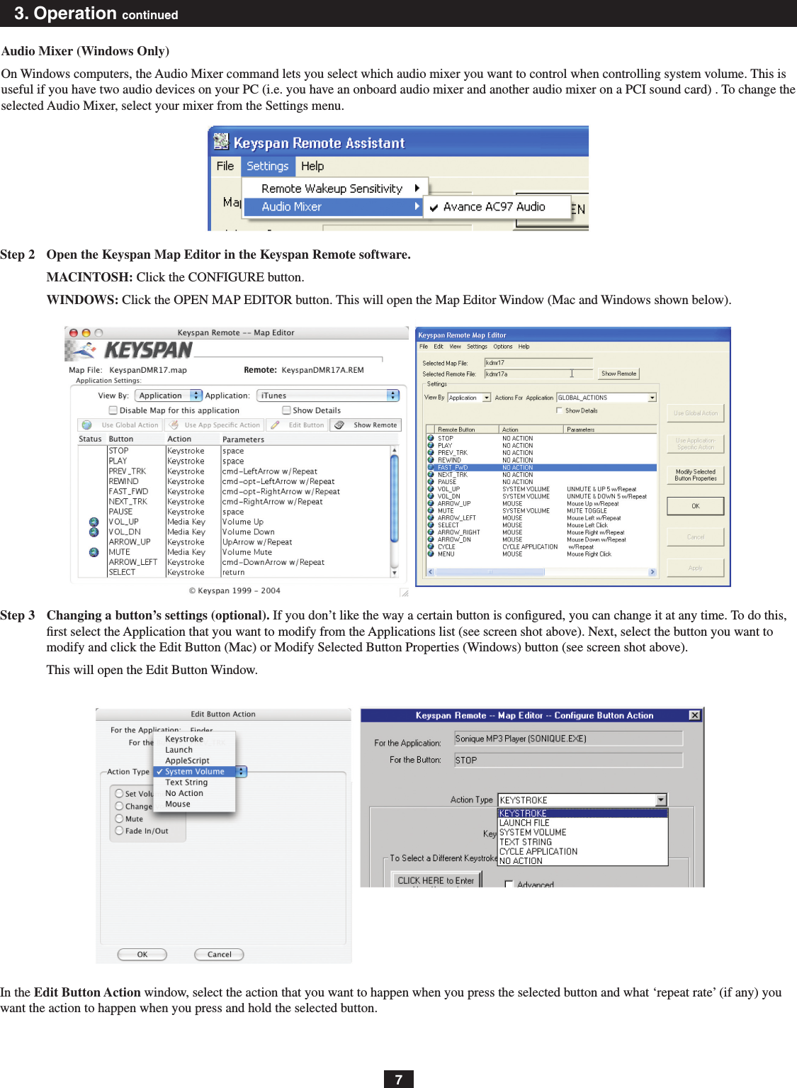 73. Operation continuedAudio Mixer (Windows Only)On Windows computers, the Audio Mixer command lets you select which audio mixer you want to control when controlling system volume. This is useful if you have two audio devices on your PC (i.e. you have an onboard audio mixer and another audio mixer on a PCI sound card) . To change the selected Audio Mixer, select your mixer from the Settings menu.Step 2  Open the Keyspan Map Editor in the Keyspan Remote software.MACINTOSH: Click the CONFIGURE button.WINDOWS: Click the OPEN MAP EDITOR button. This will open the Map Editor Window (Mac and Windows shown below).Step 3  Changing a button’s settings (optional). If you don’t like the way a certain button is congured, you can change it at any time. To do this, rst select the Application that you want to modify from the Applications list (see screen shot above). Next, select the button you want to modify and click the Edit Button (Mac) or Modify Selected Button Properties (Windows) button (see screen shot above).This will open the Edit Button Window.In the Edit Button Action window, select the action that you want to happen when you press the selected button and what ‘repeat rate’ (if any) you want the action to happen when you press and hold the selected button.