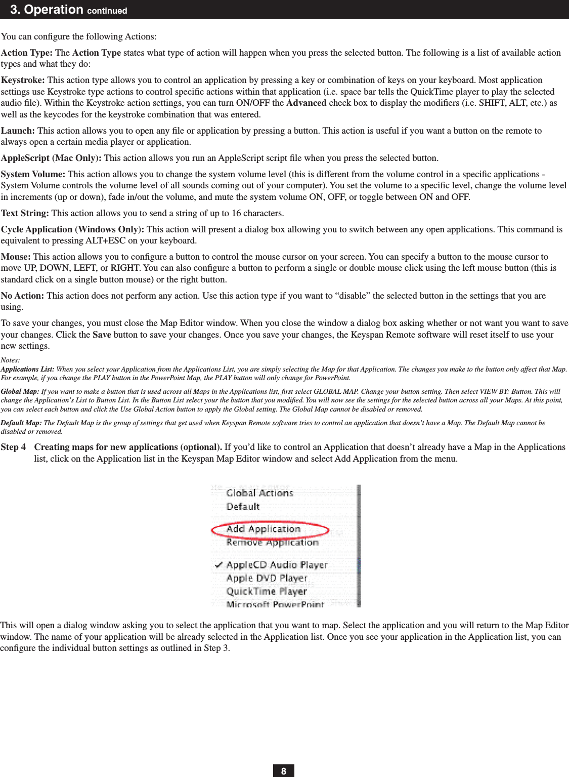 83. Operation continuedYou can conﬁgure the following Actions:Action Type: The Action Type states what type of action will happen when you press the selected button. The following is a list of available action types and what they do:Keystroke: This action type allows you to control an application by pressing a key or combination of keys on your keyboard. Most application settings use Keystroke type actions to control specic actions within that application (i.e. space bar tells the QuickTime player to play the selected audio le). Within the Keystroke action settings, you can turn ON/OFF the Advanced check box to display the modiﬁers (i.e. SHIFT, ALT, etc.) as well as the keycodes for the keystroke combination that was entered.Launch: This action allows you to open any ﬁle or application by pressing a button. This action is useful if you want a button on the remote to always open a certain media player or application.AppleScript (Mac Only): This action allows you run an AppleScript script ﬁle when you press the selected button.System Volume: This action allows you to change the system volume level (this is different from the volume control in a speciﬁc applications - System Volume controls the volume level of all sounds coming out of your computer). You set the volume to a speciﬁc level, change the volume level in increments (up or down), fade in/out the volume, and mute the system volume ON, OFF, or toggle between ON and OFF.Text String: This action allows you to send a string of up to 16 characters.Cycle Application (Windows Only): This action will present a dialog box allowing you to switch between any open applications. This command is equivalent to pressing ALT+ESC on your keyboard.Mouse: This action allows you to conﬁgure a button to control the mouse cursor on your screen. You can specify a button to the mouse cursor to move UP, DOWN, LEFT, or RIGHT. You can also congure a button to perform a single or double mouse click using the left mouse button (this is standard click on a single button mouse) or the right button.No Action: This action does not perform any action. Use this action type if you want to “disable” the selected button in the settings that you are using.To save your changes, you must close the Map Editor window. When you close the window a dialog box asking whether or not want you want to save your changes. Click the Save button to save your changes. Once you save your changes, the Keyspan Remote software will reset itself to use your new settings.Notes: Applications List: When you select your Application from the Applications List, you are simply selecting the Map for that Application. The changes you make to the button only affect that Map. For example, if you change the PLAY button in the PowerPoint Map, the PLAY button will only change for PowerPoint.Global Map: If you want to make a button that is used across all Maps in the Applications list, ﬁrst select GLOBAL MAP. Change your button setting. Then select VIEW BY: Button. This will change the Application’s List to Button List. In the Button List select your the button that you modiﬁed. You will now see the settings for the selected button across all your Maps. At this point, you can select each button and click the Use Global Action button to apply the Global setting. The Global Map cannot be disabled or removed.Default Map: The Default Map is the group of settings that get used when Keyspan Remote software tries to control an application that doesn’t have a Map. The Default Map cannot be disabled or removed.Step 4  Creating maps for new applications (optional). If you’d like to control an Application that doesn’t already have a Map in the Applications list, click on the Application list in the Keyspan Map Editor window and select Add Application from the menu.This will open a dialog window asking you to select the application that you want to map. Select the application and you will return to the Map Editor window. The name of your application will be already selected in the Application list. Once you see your application in the Application list, you can conﬁgure the individual button settings as outlined in Step 3.