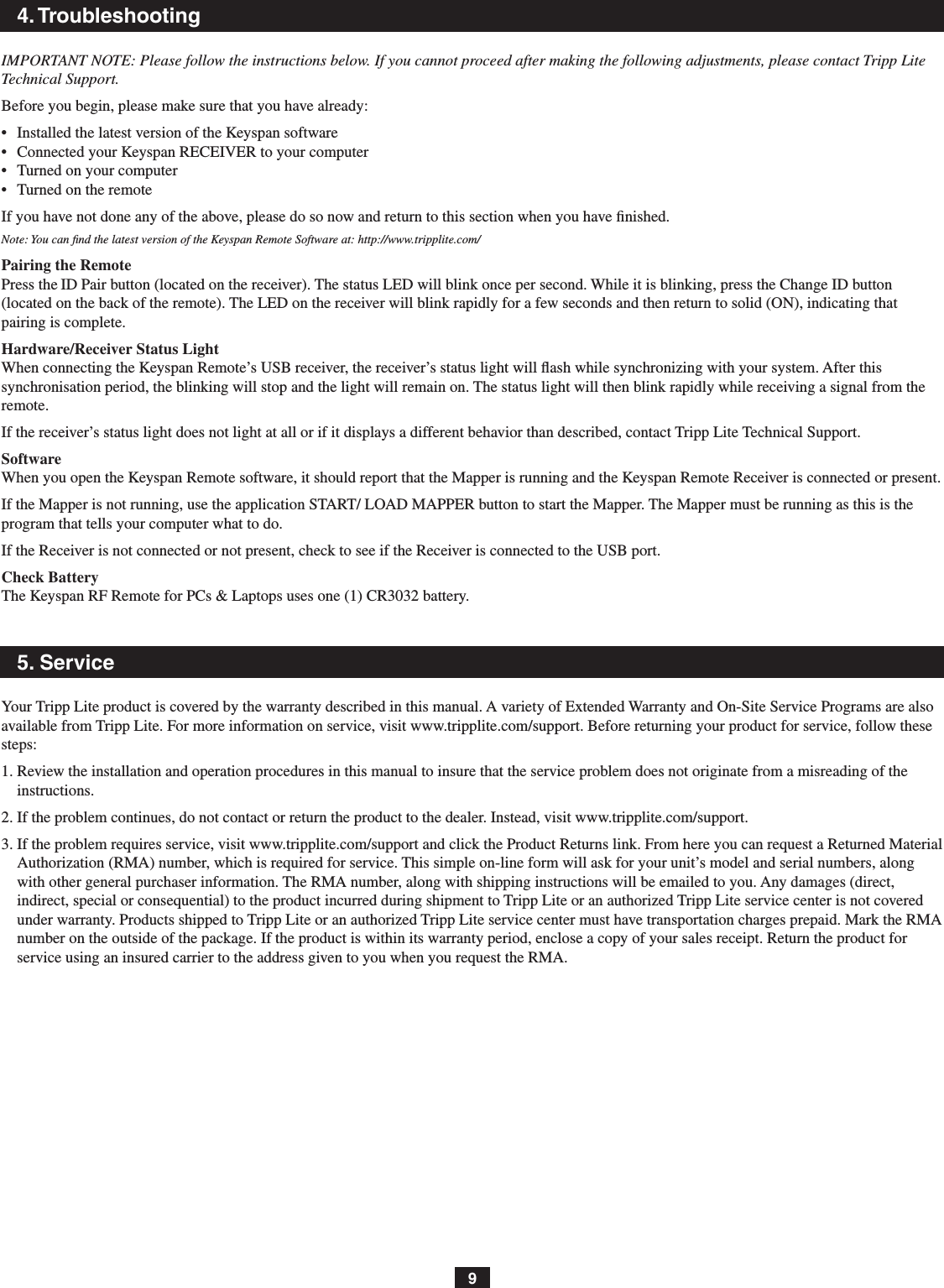 94. TroubleshootingIMPORTANT NOTE: Please follow the instructions below. If you cannot proceed after making the following adjustments, please contact Tripp Lite Technical Support.Before you begin, please make sure that you have already:•   Installed the latest version of the Keyspan software•   Connected your Keyspan RECEIVER to your computer•  Turned on your computer•  Turned on the remoteIf you have not done any of the above, please do so now and return to this section when you have ﬁnished.Note: You can ﬁnd the latest version of the Keyspan Remote Software at: http://www.tripplite.com/Pairing the Remote Press the ID Pair button (located on the receiver). The status LED will blink once per second. While it is blinking, press the Change ID button (located on the back of the remote). The LED on the receiver will blink rapidly for a few seconds and then return to solid (ON), indicating that pairing is complete.Hardware/Receiver Status LightWhen connecting the Keyspan Remote’s USB receiver, the receiver’s status light will ash while synchronizing with your system. After this synchronisation period, the blinking will stop and the light will remain on. The status light will then blink rapidly while receiving a signal from the remote.If the receiver’s status light does not light at all or if it displays a different behavior than described, contact Tripp Lite Technical Support.SoftwareWhen you open the Keyspan Remote software, it should report that the Mapper is running and the Keyspan Remote Receiver is connected or present.If the Mapper is not running, use the application START/ LOAD MAPPER button to start the Mapper. The Mapper must be running as this is the program that tells your computer what to do.If the Receiver is not connected or not present, check to see if the Receiver is connected to the USB port.Check BatteryThe Keyspan RF Remote for PCs &amp; Laptops uses one (1) CR3032 battery.5. ServiceYour Tripp Lite product is covered by the warranty described in this manual. A variety of Extended Warranty and On-Site Service Programs are also available from Tripp Lite. For more information on service, visit www.tripplite.com/support. Before returning your product for service, follow these steps:1. Review the installation and operation procedures in this manual to insure that the service problem does not originate from a misreading of the instructions.2. If the problem continues, do not contact or return the product to the dealer. Instead, visit www.tripplite.com/support.3. If the problem requires service, visit www.tripplite.com/support and click the Product Returns link. From here you can request a Returned Material Authorization (RMA) number, which is required for service. This simple on-line form will ask for your unit’s model and serial numbers, along with other general purchaser information. The RMA number, along with shipping instructions will be emailed to you. Any damages (direct, indirect, special or consequential) to the product incurred during shipment to Tripp Lite or an authorized Tripp Lite service center is not covered under warranty. Products shipped to Tripp Lite or an authorized Tripp Lite service center must have transportation charges prepaid. Mark the RMA number on the outside of the package. If the product is within its warranty period, enclose a copy of your sales receipt. Return the product for service using an insured carrier to the address given to you when you request the RMA.