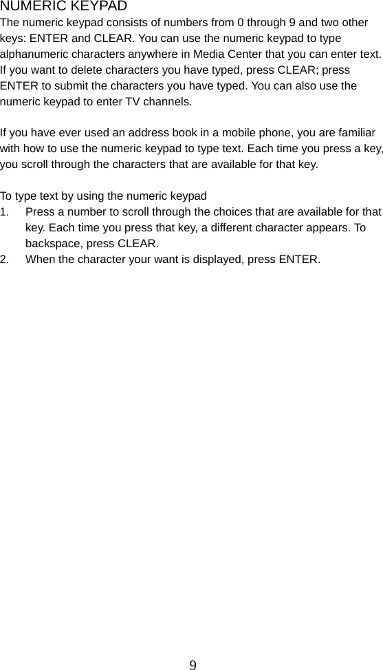  9NUMERIC KEYPAD The numeric keypad consists of numbers from 0 through 9 and two other keys: ENTER and CLEAR. You can use the numeric keypad to type alphanumeric characters anywhere in Media Center that you can enter text. If you want to delete characters you have typed, press CLEAR; press ENTER to submit the characters you have typed. You can also use the numeric keypad to enter TV channels.  If you have ever used an address book in a mobile phone, you are familiar with how to use the numeric keypad to type text. Each time you press a key, you scroll through the characters that are available for that key.  To type text by using the numeric keypad 1.  Press a number to scroll through the choices that are available for that key. Each time you press that key, a different character appears. To backspace, press CLEAR. 2.  When the character your want is displayed, press ENTER.                         