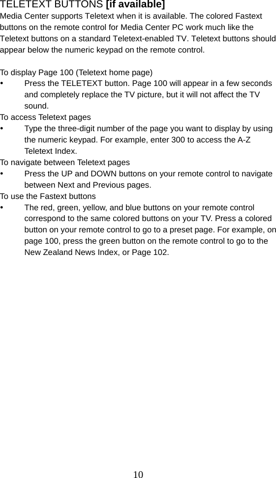  10TELETEXT BUTTONS [if available] Media Center supports Teletext when it is available. The colored Fastext buttons on the remote control for Media Center PC work much like the Teletext buttons on a standard Teletext-enabled TV. Teletext buttons should appear below the numeric keypad on the remote control.    To display Page 100 (Teletext home page)   Press the TELETEXT button. Page 100 will appear in a few seconds and completely replace the TV picture, but it will not affect the TV sound. To access Teletext pages   Type the three-digit number of the page you want to display by using the numeric keypad. For example, enter 300 to access the A-Z Teletext Index. To navigate between Teletext pages   Press the UP and DOWN buttons on your remote control to navigate between Next and Previous pages. To use the Fastext buttons   The red, green, yellow, and blue buttons on your remote control correspond to the same colored buttons on your TV. Press a colored button on your remote control to go to a preset page. For example, on page 100, press the green button on the remote control to go to the New Zealand News Index, or Page 102.                   