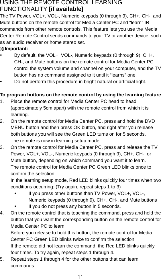  11USING THE REMOTE CONTROL LEARNING FUNCTIONALITY [if available] The TV Power, VOL+, VOL-, Numeric keypads (0 through 9), CH+, CH-, and Mute buttons on the remote control for Media Center PC and “learn” IR commands from other remote controls. This feature lets you use the Media Center Remote Control sends commands to your TV or another device, such as an audio receiver or home stereo set. ※Important:   By default, the VOL+, VOL-, Numeric keypads (0 through 9), CH+, CH-, and Mute buttons on the remote control for Media Center PC control the system volume and channel on your computer, and the TV button has no command assigned to it until it “learns” one.   Do not perform this procedure in bright natural or artificial light.  To program buttons on the remote control by using the learning feature 1.  Place the remote control for Media Center PC head to head (approximately 5cm apart) with the remote control from which it is learning. 2.  On the remote control for Media Center PC, press and hold the DVD MENU button and then press OK button, and right after you release both buttons you will see the Green LED turns on for 5 seconds. The remote is now in learning setup mode. 3.  On the remote control for Media Center PC, press and release the TV Power, VOL+, VOL-, Numeric keypads (0 through 9), CH+, CH-, or Mute button, depending on which command you want it to learn. The remote control for Media Center PC Green LED blinks once to confirm the selection. In the learning setup mode, Red LED blinks quickly four times when two conditions occurring: (Try again, repeat steps 1 to 3)   If you press other buttons than TV Power, VOL+, VOL-, Numeric keypads (0 through 9), CH+, CH-, and Mute buttons   If you do not press any button in 5 seconds.   4.  On the remote control that is teaching the command, press and hold the button that you want the corresponding button on the remote control for Media Center PC to learn Before you release to hold this button, the remote control for Media Center PC Green LED blinks twice to confirm the selection. If the remote did not learn the command, the Red LED blinks quickly four times. To try again, repeat steps 1 through 4. 5.  Repeat steps 1 through 4 for the other buttons that can learn commands. 