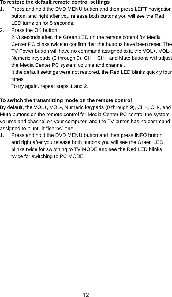  12To restore the default remote control settings 1.  Press and hold the DVD MENU button and then press LEFT navigation button, and right after you release both buttons you will see the Red LED turns on for 5 seconds. 2.  Press the OK button. 2~3 seconds after, the Green LED on the remote control for Media Center PC blinks twice to confirm that the buttons have been reset. The TV Power button will have no command assigned to it, the VOL+, VOL-, Numeric keypads (0 through 9), CH+, CH-, and Mute buttons will adjust the Media Center PC system volume and channel. It the default settings were not restored, the Red LED blinks quickly four times.  To try again, repeat steps 1 and 2.  To switch the transmitting mode on the remote control   By default, the VOL+, VOL-, Numeric keypads (0 through 9), CH+, CH-, and Mute buttons on the remote control for Media Center PC control the system volume and channel on your computer, and the TV button has no command assigned to it until it “learns” one. 1.  Press and hold the DVD MENU button and then press INFO button, and right after you release both buttons you will see the Green LED blinks twice for switching to TV MODE and see the Red LED blinks twice for switching to PC MODE.                   