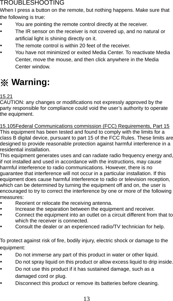  13TROUBLESHOOTING When I press a button on the remote, but nothing happens. Make sure that the following is true:   You are pointing the remote control directly at the receiver.   The IR sensor on the receiver is not covered up, and no natural or artificial light is shining directly on it.   The remote control is within 20 feet of the receiver.   You have not minimized or exited Media Center. To reactivate Media Center, move the mouse, and then click anywhere in the Media Center window.  ※ Warning:  15.21 CAUTION: any changes or modifications not expressly approved by the party responsible for compliance could void the user’s authority to operate the equipment.  15.105Federal Communications commission (FCC) Requirements, Part 15 This equipment has been tested and found to comply with the limits for a class B digital device, pursuant to part 15 of the FCC Rules. These limits are designed to provide reasonable protection against harmful interference in a residential installation.   This equipment generates uses and can radiate radio frequency energy and, if not installed and used in accordance with the instructions, may cause harmful interference to radio communications. However, there is no guarantee that interference will not occur in a particular installation. If this equipment does cause harmful interference to radio or television reception, which can be determined by turning the equipment off and on, the user is encouraged to try to correct the interference by one or more of the following measures:   Reorient or relocate the receiving antenna.   Increase the separation between the equipment and receiver.   Connect the equipment into an outlet on a circuit different from that to which the receiver is connected.   Consult the dealer or an experienced radio/TV technician for help.  To protect against risk of fire, bodily injury, electric shock or damage to the equipment:   Do not immerse any part of this product in water or other liquid.   Do not spray liquid on this product or allow excess liquid to drip inside.   Do not use this product if it has sustained damage, such as a damaged cord or plug.   Disconnect this product or remove its batteries before cleaning. 