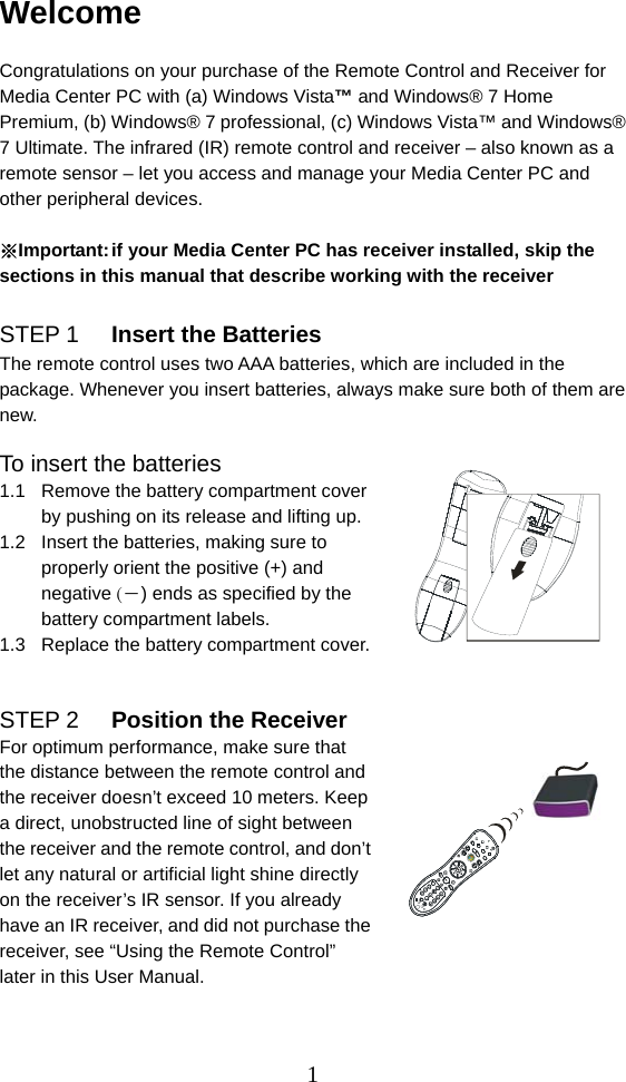  1Welcome  Congratulations on your purchase of the Remote Control and Receiver for Media Center PC with (a) Windows Vista™ and Windows® 7 Home Premium, (b) Windows® 7 professional, (c) Windows Vista™ and Windows® 7 Ultimate. The infrared (IR) remote control and receiver – also known as a remote sensor – let you access and manage your Media Center PC and other peripheral devices.  ※Important: if your Media Center PC has receiver installed, skip the sections in this manual that describe working with the receiver  STEP 1  Insert the Batteries The remote control uses two AAA batteries, which are included in the package. Whenever you insert batteries, always make sure both of them are new.  To insert the batteries 1.1  Remove the battery compartment cover by pushing on its release and lifting up. 1.2  Insert the batteries, making sure to properly orient the positive (+) and negative (－) ends as specified by the battery compartment labels. 1.3  Replace the battery compartment cover.   STEP 2  Position the Receiver For optimum performance, make sure that the distance between the remote control and the receiver doesn’t exceed 10 meters. Keep a direct, unobstructed line of sight between the receiver and the remote control, and don’t let any natural or artificial light shine directly on the receiver’s IR sensor. If you already have an IR receiver, and did not purchase the receiver, see “Using the Remote Control” later in this User Manual.     