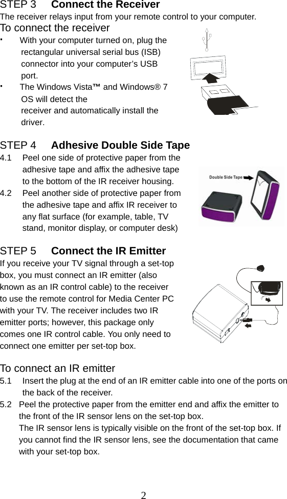  2STEP 3  Connect the Receiver The receiver relays input from your remote control to your computer. To connect the receiver ·   With your computer turned on, plug the            rectangular universal serial bus (ISB)       connector into your computer’s USB       port.  ·   The Windows Vista™ and Windows® 7     OS will detect the        receiver and automatically install the        driver.   STEP 4  Adhesive Double Side Tape   4.1  Peel one side of protective paper from the adhesive tape and affix the adhesive tape to the bottom of the IR receiver housing. 4.2  Peel another side of protective paper from the adhesive tape and affix IR receiver to any flat surface (for example, table, TV stand, monitor display, or computer desk)  STEP 5  Connect the IR Emitter If you receive your TV signal through a set-top box, you must connect an IR emitter (also known as an IR control cable) to the receiver to use the remote control for Media Center PC with your TV. The receiver includes two IR emitter ports; however, this package only comes one IR control cable. You only need to connect one emitter per set-top box.  To connect an IR emitter 5.1  Insert the plug at the end of an IR emitter cable into one of the ports on the back of the receiver. 5.2  Peel the protective paper from the emitter end and affix the emitter to the front of the IR sensor lens on the set-top box. The IR sensor lens is typically visible on the front of the set-top box. If you cannot find the IR sensor lens, see the documentation that came with your set-top box.     