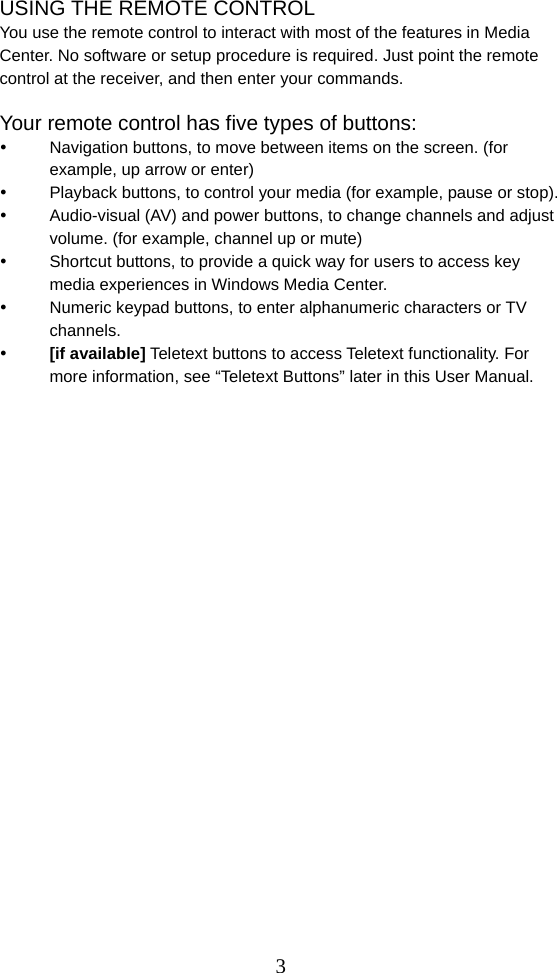  3USING THE REMOTE CONTROL You use the remote control to interact with most of the features in Media Center. No software or setup procedure is required. Just point the remote control at the receiver, and then enter your commands.  Your remote control has five types of buttons:   Navigation buttons, to move between items on the screen. (for example, up arrow or enter)   Playback buttons, to control your media (for example, pause or stop).   Audio-visual (AV) and power buttons, to change channels and adjust volume. (for example, channel up or mute)   Shortcut buttons, to provide a quick way for users to access key media experiences in Windows Media Center.   Numeric keypad buttons, to enter alphanumeric characters or TV channels.  [if available] Teletext buttons to access Teletext functionality. For more information, see “Teletext Buttons” later in this User Manual.                         