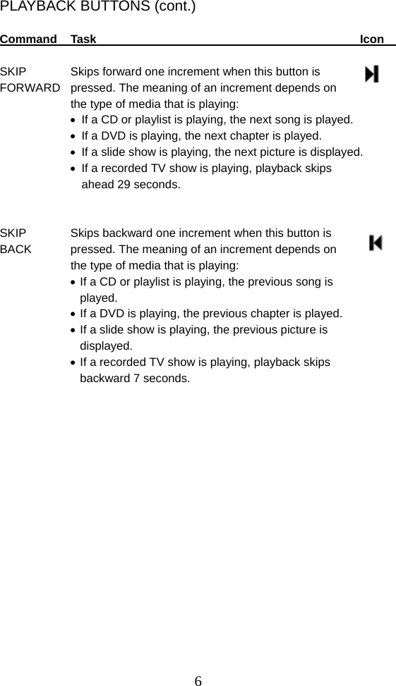  6PLAYBACK BUTTONS (cont.)  Command Task            Icon    SKIP    Skips forward one increment when this button is   FORWARD  pressed. The meaning of an increment depends on   the type of media that is playing:   If a CD or playlist is playing, the next song is played.   If a DVD is playing, the next chapter is played.   If a slide show is playing, the next picture is displayed.   If a recorded TV show is playing, playback skips     ahead 29 seconds.   SKIP    Skips backward one increment when this button is   BACK   pressed. The meaning of an increment depends on   the type of media that is playing:  If a CD or playlist is playing, the previous song is    played.  If a DVD is playing, the previous chapter is played.  If a slide show is playing, the previous picture is    displayed.  If a recorded TV show is playing, playback skips     backward 7 seconds.                    