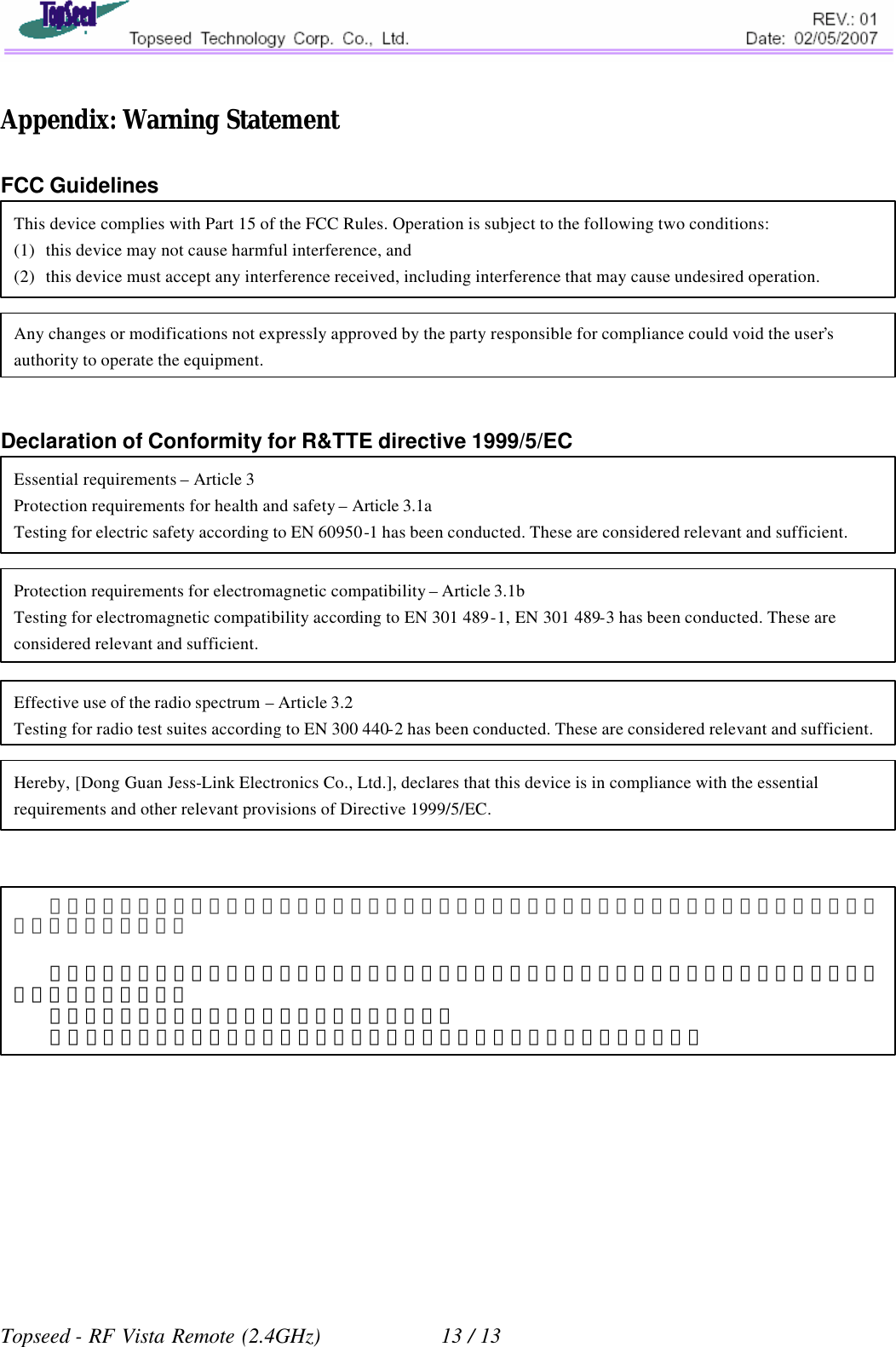   Appendix: Warning Statement  FCC Guidelines        Declaration of Conformity for R&amp;TTE directive 1999/5/EC                            Topseed - RF Vista Remote (2.4GHz)            13 / 13 This device complies with Part 15 of the FCC Rules. Operation is subject to the following two conditions: (1) this device may not cause harmful interference, and (2) this device must accept any interference received, including interference that may cause undesired operation. Any changes or modifications not expressly approved by the party responsible for compliance could void the user’s authority to operate the equipment. Protection requirements for electromagnetic compatibility – Article 3.1b Testing for electromagnetic compatibility according to EN 301 489-1, EN 301 489-3 has been conducted. These are considered relevant and sufficient. Effective use of the radio spectrum – Article 3.2 Testing for radio test suites according to EN 300 440-2 has been conducted. These are considered relevant and sufficient. Hereby, [Dong Guan Jess-Link Electronics Co., Ltd.], declares that this device is in compliance with the essential requirements and other relevant provisions of Directive 1999/5/EC. Essential requirements – Article 3 Protection requirements for health and safety – Article 3.1a Testing for electric safety according to EN 60950-1 has been conducted. These are considered relevant and sufficient. 經型式認證合格之低功率射頻電機，非經許可，公司、商號或使用者均不得擅自變更頻率、加大功率或變更原設計之特性及功能。   低功率射頻電機之使用不得影響飛航安全及干擾合法通信；經發現有干擾現象時，應立即停用，並改善至無干擾時方得繼續使用。   前項合法通信，指依電信法規定作業之無線電通信。   低功率射頻電機須忍受合法通信或工業、科學及醫療用電波輻射性電機設備之干擾。 