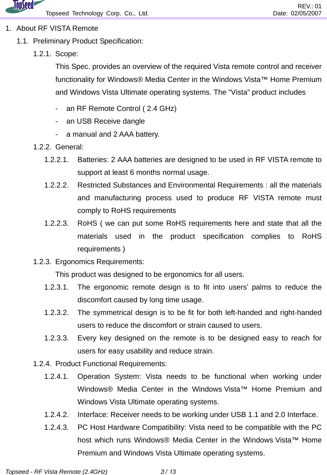                                        REV.: 01              Topseed Technology Corp. Co., Ltd.    Date: 02/05/2007    Topseed - RF Vista Remote (2.4GHz)  3 / 13  1.  About RF VISTA Remote 1.1. Preliminary Product Specification: 1.2.1. Scope:  This Spec. provides an overview of the required Vista remote control and receiver functionality for Windows® Media Center in the Windows Vista™ Home Premium and Windows Vista Ultimate operating systems. The “Vista” product includes -  an RF Remote Control ( 2.4 GHz) -  an USB Receive dangle -  a manual and 2 AAA battery. 1.2.2. General: 1.2.2.1.  Batteries: 2 AAA batteries are designed to be used in RF VISTA remote to support at least 6 months normal usage. 1.2.2.2.  Restricted Substances and Environmental Requirements : all the materials and manufacturing process used to produce RF VISTA remote must comply to RoHS requirements 1.2.2.3.  RoHS ( we can put some RoHS requirements here and state that all the materials used in the product specification complies to RoHS requirements )   1.2.3. Ergonomics Requirements: This product was designed to be ergonomics for all users.   1.2.3.1.  The ergonomic remote design is to fit into users’ palms to reduce the discomfort caused by long time usage. 1.2.3.2.  The symmetrical design is to be fit for both left-handed and right-handed users to reduce the discomfort or strain caused to users.   1.2.3.3. Every key designed on the remote is to be designed easy to reach for users for easy usability and reduce strain. 1.2.4.  Product Functional Requirements:   1.2.4.1.  Operation System: Vista needs to be functional when working under Windows® Media Center in the Windows Vista™ Home Premium and Windows Vista Ultimate operating systems. 1.2.4.2.  Interface: Receiver needs to be working under USB 1.1 and 2.0 Interface. 1.2.4.3.  PC Host Hardware Compatibility: Vista need to be compatible with the PC host which runs Windows® Media Center in the Windows Vista™ Home Premium and Windows Vista Ultimate operating systems. 