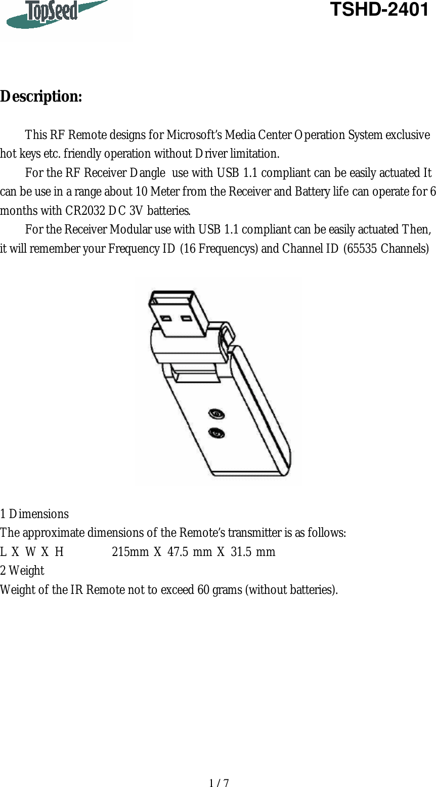   1 / 7   TSHD-2401     Description:  This RF Remote designs for Microsoft’s Media Center Operation System exclusive hot keys etc. friendly operation without Driver limitation. For the RF Receiver Dangle  use with USB 1.1 compliant can be easily actuated It can be use in a range about 10 Meter from the Receiver and Battery life can operate for 6 months with CR2032 DC 3V batteries. For the Receiver Modular use with USB 1.1 compliant can be easily actuated Then, it will remember your Frequency ID (16 Frequencys) and Channel ID (65535 Channels)      1 Dimensions The approximate dimensions of the Remote’s transmitter is as follows: L X W X H          215mm X 47.5 mm X 31.5 mm 2 Weight Weight of the IR Remote not to exceed 60 grams (without batteries).          