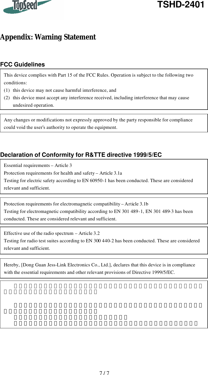   7 / 7   TSHD-2401    Appendix: Warning Statement   FCC Guidelines          Declaration of Conformity for R&amp;TTE directive 1999/5/EC  This device complies with Part 15 of the FCC Rules. Operation is subject to the following two conditions: (1) this device may not cause harmful interference, and (2) this device must accept any interference received, including interference that may cause undesired operation. Any changes or modifications not expressly approved by the party responsible for compliance could void the user’s authority to operate the equipment. Protection requirements for electromagnetic compatibility – Article 3.1b Testing for electromagnetic compatibility according to EN 301 489-1, EN 301 489-3 has been conducted. These are considered relevant and sufficient. Effective use of the radio spectrum – Article 3.2 Testing for radio test suites according to EN 300 440-2 has been conducted. These are considered relevant and sufficient. Hereby, [Dong Guan Jess-Link Electronics Co., Ltd.], declares that this device is in compliance with the essential requirements and other relevant provisions of Directive 1999/5/EC. Essential requirements – Article 3 Protection requirements for health and safety – Article 3.1a Testing for electric safety according to EN 60950-1 has been conducted. These are considered relevant and sufficient. 經型式認證合格之低功率射頻電機，非經許可，公司、商號或使用者均不得擅自變更頻率、加大功率或變更原設計之特性及功能。     低功率射頻電機之使用不得影響飛航安全及干擾合法通信；經發現有干擾現象時，應立即停用，並改善至無干擾時方得繼續使用。   前項合法通信，指依電信法規定作業之無線電通信。   低功率射頻電機須忍受合法通信或工業、科學及醫療用電波輻射性電機設備之干擾。 