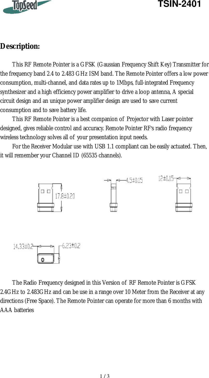   1 / 3   TSIN-2401     Description:  This RF Remote Pointer is a GFSK (Gaussian Frequency Shift Key) Transmitter for the frequency band 2.4 to 2.483 GHz ISM band. The Remote Pointer offers a low power consumption, multi-channel, and data rates up to 1Mbps, full-integrated Frequency synthesizer and a high efficiency power amplifier to drive a loop antenna, A special circuit design and an unique power amplifier design are used to save current consumption and to save battery life. This RF Remote Pointer is a best companion of Projector with Laser pointer designed, gives reliable control and accuracy. Remote Pointer RF’s radio frequency wireless technology solves all of your presentation input needs. For the Receiver Modular use with USB 1.1 compliant can be easily actuated. Then, it will remember your Channel ID (65535 channels).    The Radio Frequency designed in this Version of RF Remote Pointer is GFSK 2.4GHz to 2.483GHz and can be use in a range over 10 Meter from the Receiver at any directions (Free Space). The Remote Pointer can operate for more than 6 months with AAA batteries       