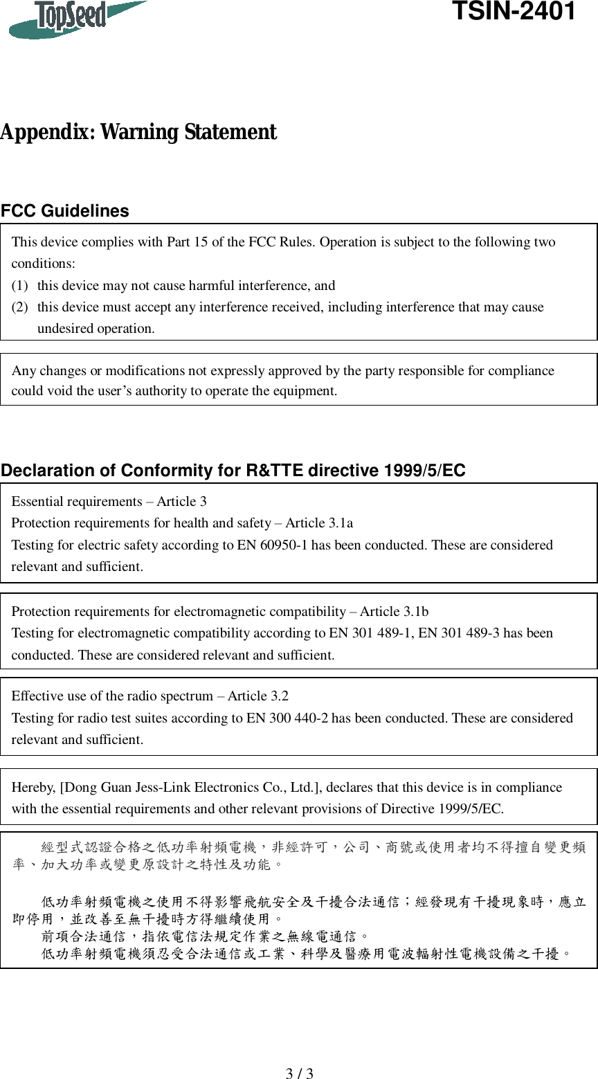   3 / 3   TSIN-2401     Appendix: Warning Statement   FCC Guidelines          Declaration of Conformity for R&amp;TTE directive 1999/5/EC  This device complies with Part 15 of the FCC Rules. Operation is subject to the following two conditions: (1) this device may not cause harmful interference, and (2) this device must accept any interference received, including interference that may cause undesired operation. Any changes or modifications not expressly approved by the party responsible for compliance could void the user’s authority to operate the equipment. Protection requirements for electromagnetic compatibility – Article 3.1b Testing for electromagnetic compatibility according to EN 301 489-1, EN 301 489-3 has been conducted. These are considered relevant and sufficient. Effective use of the radio spectrum – Article 3.2 Testing for radio test suites according to EN 300 440-2 has been conducted. These are considered relevant and sufficient. Hereby, [Dong Guan Jess-Link Electronics Co., Ltd.], declares that this device is in compliance with the essential requirements and other relevant provisions of Directive 1999/5/EC. Essential requirements – Article 3 Protection requirements for health and safety – Article 3.1a Testing for electric safety according to EN 60950-1 has been conducted. These are considered relevant and sufficient. 經型式認證合格之低功率射頻電機，非經許可，公司、商號或使用者均不得擅自變更頻率、加大功率或變更原設計之特性及功能。    低功率射頻電機之使用不得影響飛航安全及干擾合法通信；經發現有干擾現象時，應立即停用，並改善至無干擾時方得繼續使用。   前項合法通信，指依電信法規定作業之無線電通信。   低功率射頻電機須忍受合法通信或工業、科學及醫療用電波輻射性電機設備之干擾。 