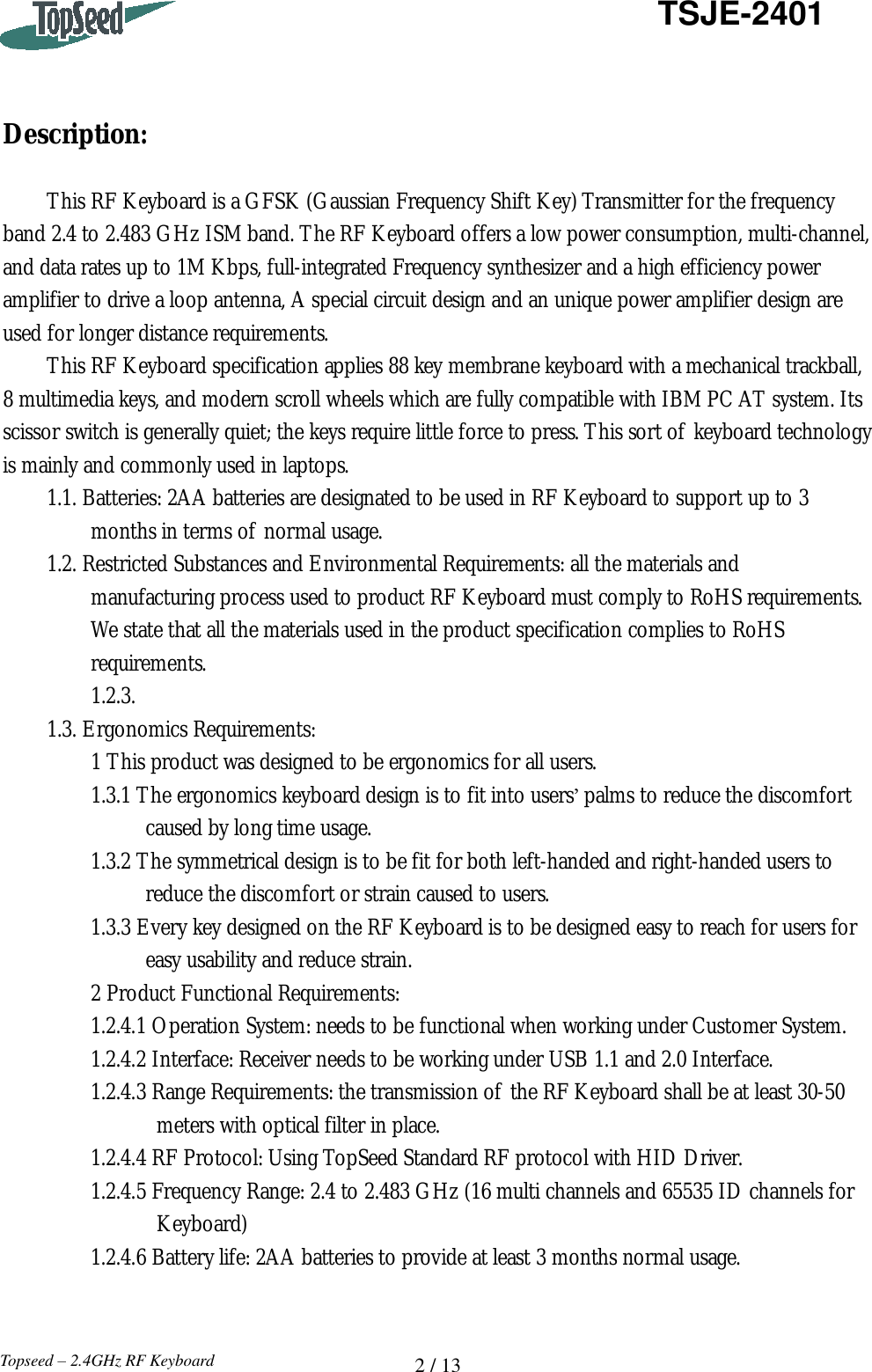   2 / 13  TSJE-2401 Topseed – 2.4GHz RF Keyboard    Description:  This RF Keyboard is a GFSK (Gaussian Frequency Shift Key) Transmitter for the frequency band 2.4 to 2.483 GHz ISM band. The RF Keyboard offers a low power consumption, multi-channel, and data rates up to 1M Kbps, full-integrated Frequency synthesizer and a high efficiency power amplifier to drive a loop antenna, A special circuit design and an unique power amplifier design are used for longer distance requirements. This RF Keyboard specification applies 88 key membrane keyboard with a mechanical trackball, 8 multimedia keys, and modern scroll wheels which are fully compatible with IBM PC AT system. Its scissor switch is generally quiet; the keys require little force to press. This sort of keyboard technology is mainly and commonly used in laptops. 1.1. Batteries: 2AA batteries are designated to be used in RF Keyboard to support up to 3       months in terms of normal usage. 1.2. Restricted Substances and Environmental Requirements: all the materials and      manufacturing process used to product RF Keyboard must comply to RoHS requirements.     We state that all the materials used in the product specification complies to RoHS      requirements.     1.2.3. 1.3. Ergonomics Requirements:     1 This product was designed to be ergonomics for all users.     1.3.1 The ergonomics keyboard design is to fit into users’ palms to reduce the discomfort           caused by long time usage.     1.3.2 The symmetrical design is to be fit for both left-handed and right-handed users to            reduce the discomfort or strain caused to users.     1.3.3 Every key designed on the RF Keyboard is to be designed easy to reach for users for          easy usability and reduce strain.     2 Product Functional Requirements:     1.2.4.1 Operation System: needs to be functional when working under Customer System.     1.2.4.2 Interface: Receiver needs to be working under USB 1.1 and 2.0 Interface.     1.2.4.3 Range Requirements: the transmission of the RF Keyboard shall be at least 30-50            meters with optical filter in place.     1.2.4.4 RF Protocol: Using TopSeed Standard RF protocol with HID Driver.     1.2.4.5 Frequency Range: 2.4 to 2.483 GHz (16 multi channels and 65535 ID channels for            Keyboard)     1.2.4.6 Battery life: 2AA batteries to provide at least 3 months normal usage.   