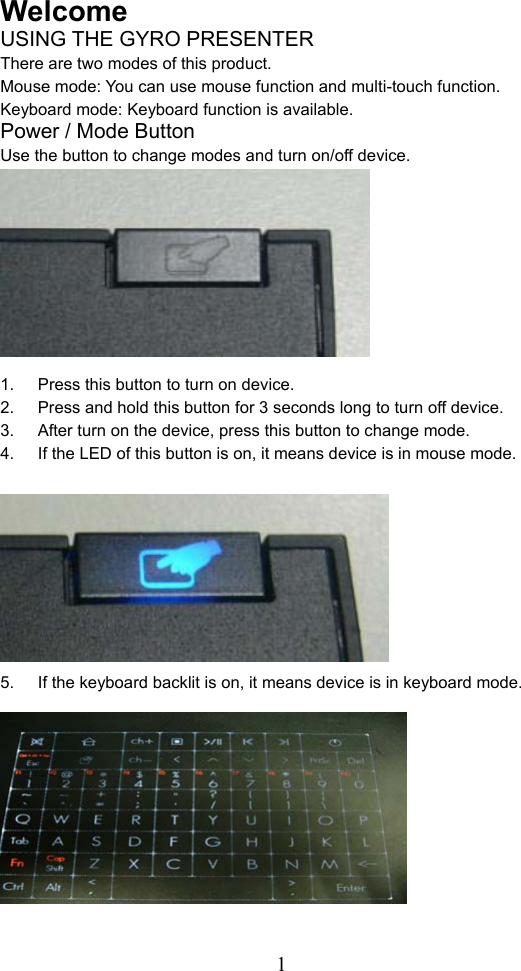  1Welcome USING THE GYRO PRESENTER There are two modes of this product.   Mouse mode: You can use mouse function and multi-touch function.   Keyboard mode: Keyboard function is available.   Power / Mode Button   Use the button to change modes and turn on/off device.            1.  Press this button to turn on device. 2.  Press and hold this button for 3 seconds long to turn off device. 3.  After turn on the device, press this button to change mode.   4.  If the LED of this button is on, it means device is in mouse mode.            5.  If the keyboard backlit is on, it means device is in keyboard mode.              