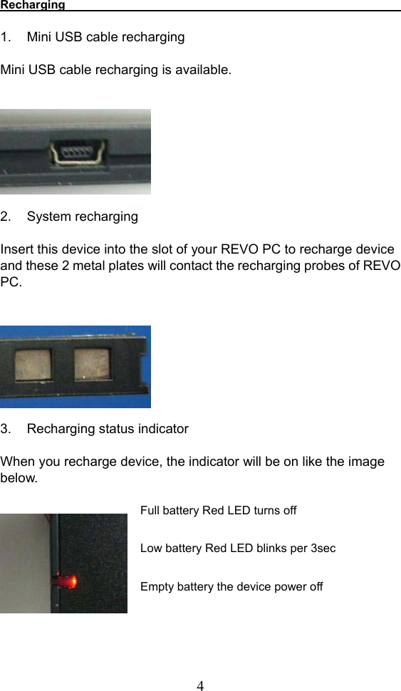  4Recharging                                1.  Mini USB cable recharging    Mini USB cable recharging is available.           2. System recharging   Insert this device into the slot of your REVO PC to recharge device and these 2 metal plates will contact the recharging probes of REVO PC.          3.  Recharging status indicator  When you recharge device, the indicator will be on like the image below.    Full battery Red LED turns off  Low battery Red LED blinks per 3sec  Empty battery the device power off     