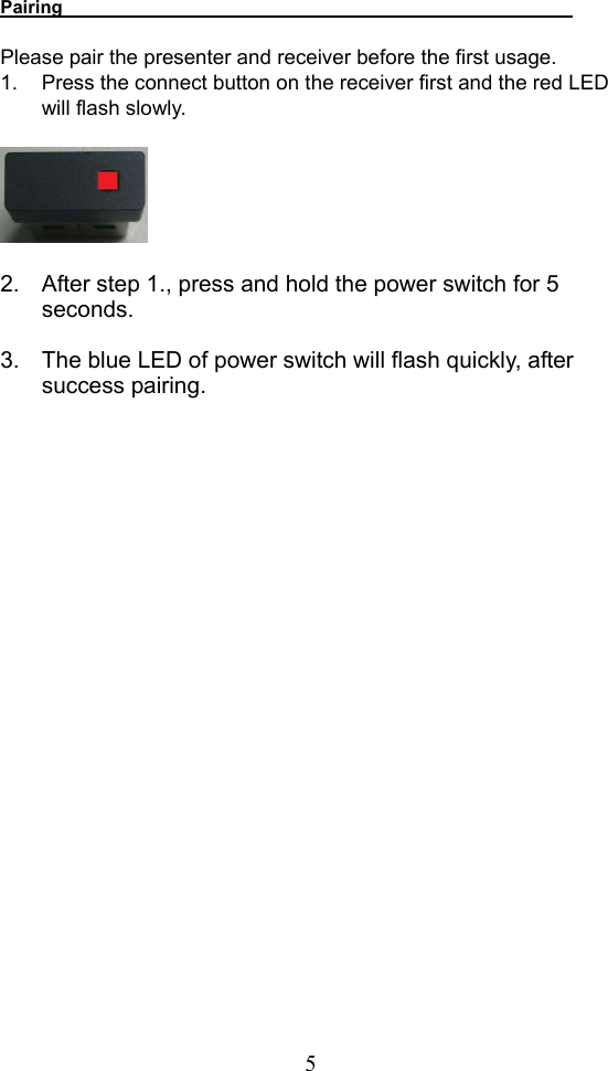  5Pairing                             Please pair the presenter and receiver before the first usage. 1.  Press the connect button on the receiver first and the red LED will flash slowly.       2.  After step 1., press and hold the power switch for 5 seconds.   3.  The blue LED of power switch will flash quickly, after success pairing.                            