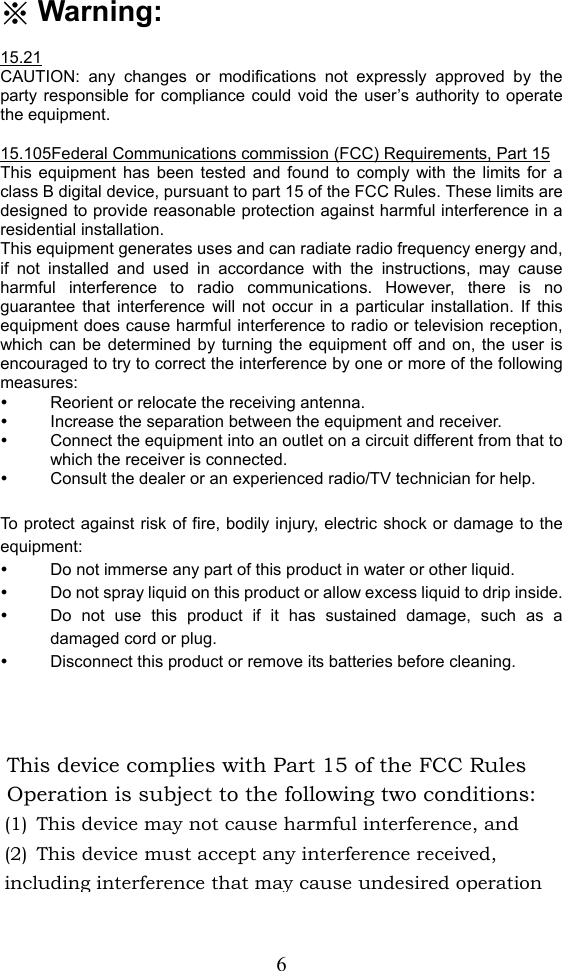  6※ Warning:  15.21 CAUTION: any changes or modifications not expressly approved by the party responsible for compliance could void the user’s authority to operate the equipment.  15.105Federal Communications commission (FCC) Requirements, Part 15 This equipment has been tested and found to comply with the limits for a class B digital device, pursuant to part 15 of the FCC Rules. These limits are designed to provide reasonable protection against harmful interference in a residential installation.   This equipment generates uses and can radiate radio frequency energy and, if not installed and used in accordance with the instructions, may cause harmful interference to radio communications. However, there is no guarantee that interference will not occur in a particular installation. If this equipment does cause harmful interference to radio or television reception, which can be determined by turning the equipment off and on, the user is encouraged to try to correct the interference by one or more of the following measures: y  Reorient or relocate the receiving antenna. y  Increase the separation between the equipment and receiver. y  Connect the equipment into an outlet on a circuit different from that to which the receiver is connected. y  Consult the dealer or an experienced radio/TV technician for help.  To protect against risk of fire, bodily injury, electric shock or damage to the equipment: y  Do not immerse any part of this product in water or other liquid. y  Do not spray liquid on this product or allow excess liquid to drip inside. y  Do not use this product if it has sustained damage, such as a damaged cord or plug. y  Disconnect this product or remove its batteries before cleaning.  This device complies with Part 15 of the FCC Rules   Operation is subject to the following two conditions: (1) This device may not cause harmful interference, and (2) This device must accept any interference received, including interference that may cause undesired operation 