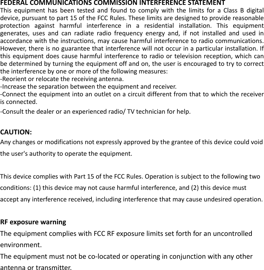 FEDERALCOMMUNICATIONSCOMMISSIONINTERFERENCESTATEMENTThisequipmenthasbeentestedandfoundtocomplywiththelimitsforaClassBdigitaldevice,pursuanttopart15oftheFCCRules.Theselimitsaredesignedtoprovidereasonableprotectionagainstharmfulinterferenceinaresidentialinstallation.Thisequipmentgenerates,usesandcanradiateradiofrequencyenergyand,ifnotinstalledandusedinaccordancewiththeinstructions,maycauseharmfulinterferencetoradiocommunications.However,thereisnoguaranteethatinterferencewillnotoccurinaparticularinstallation.Ifthisequipmentdoescauseharmfulinterferencetoradioortelevisionreception,whichcanbedeterminedbyturningtheequipmentoffandon,theuserisencouragedtotrytocorrecttheinterferencebyoneormoreofthefollowingmeasures:‐Reorientorrelocatethereceivingantenna.‐Increasetheseparationbetweentheequipmentandreceiver.‐Connecttheequipmentintoanoutletonacircuitdifferentfromthattowhichthereceiverisconnected.‐Consultthedealeroranexperiencedradio/TVtechnicianforhelp.CAUTION:Anychangesormodificationsnotexpresslyapprovedbythegranteeofthisdevicecouldvoidtheuser&apos;sauthoritytooperatetheequipment.ThisdevicecomplieswithPart15oftheFCCRules.Operationissubjecttothefollowingtwoconditions:(1)thisdevicemaynotcauseharmfulinterference,and(2)thisdevicemustacceptanyinterferencereceived,includinginterferencethatmaycauseundesiredoperation.RFexposurewarningTheequipmentcomplieswithFCCRFexposurelimitssetforthforanuncontrolledenvironment.Theequipmentmustnotbeco‐locatedoroperatinginconjunctionwithanyotherantennaortransmitter.