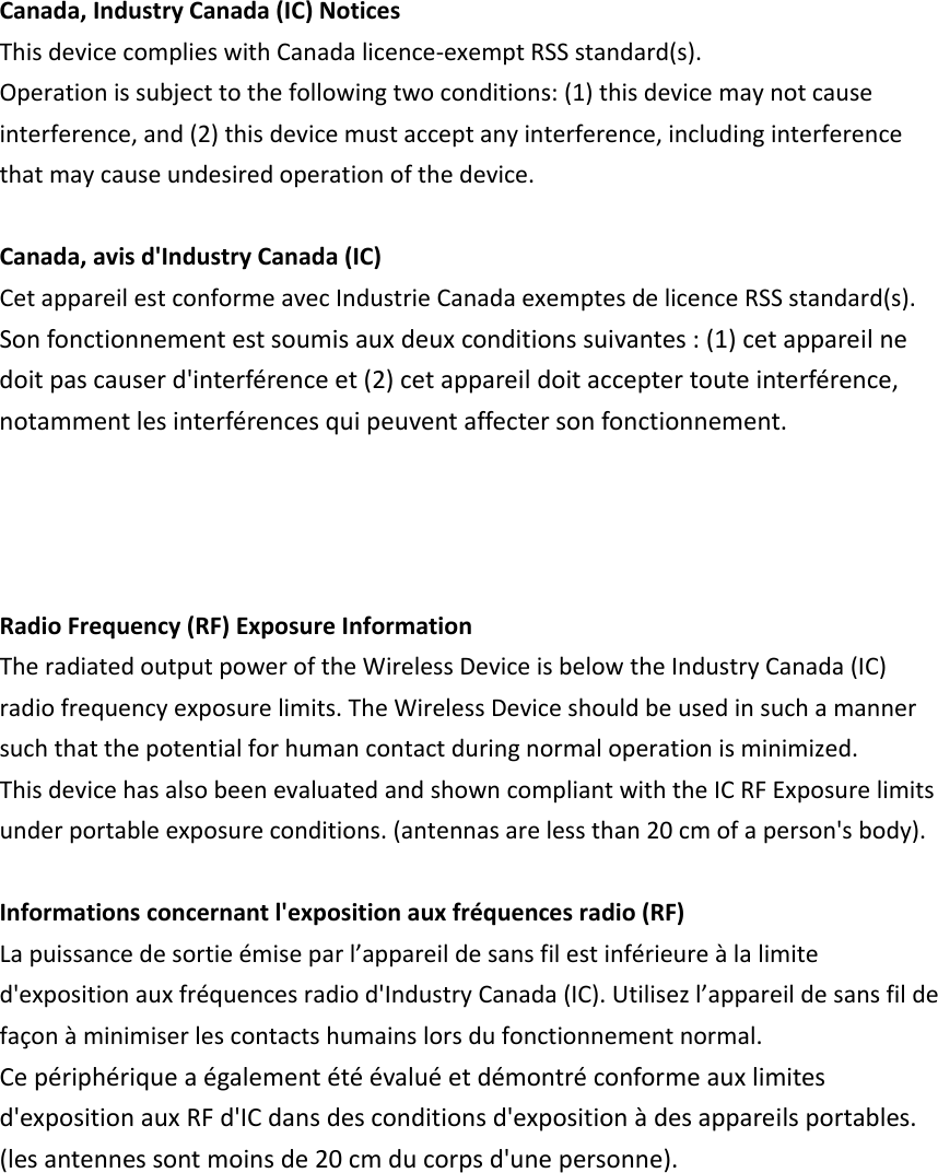 Canada,IndustryCanada(IC)NoticesThisdevicecomplieswithCanadalicence‐exemptRSSstandard(s).Operationissubjecttothefollowingtwoconditions:(1)thisdevicemaynotcauseinterference,and(2)thisdevicemustacceptanyinterference,includinginterferencethatmaycauseundesiredoperationofthedevice.Canada,avisd&apos;IndustryCanada(IC)CetappareilestconformeavecIndustrieCanadaexemptesdelicenceRSSstandard(s).Sonfonctionnementestsoumisauxdeuxconditionssuivantes:(1)cetappareilnedoitpascauserd&apos;interférenceet(2)cetappareildoitacceptertouteinterférence,notammentlesinterférencesquipeuventaffectersonfonctionnement.RadioFrequency(RF)ExposureInformationTheradiatedoutputpoweroftheWirelessDeviceisbelowtheIndustryCanada(IC)radiofrequencyexposurelimits.TheWirelessDeviceshouldbeusedinsuchamannersuchthatthepotentialforhumancontactduringnormaloperationisminimized.ThisdevicehasalsobeenevaluatedandshowncompliantwiththeICRFExposurelimitsunderportableexposureconditions.(antennasarelessthan20cmofaperson&apos;sbody).Informationsconcernantl&apos;expositionauxfréquencesradio(RF)Lapuissancedesortieémiseparl’appareildesansfilestinférieureàlalimited&apos;expositionauxfréquencesradiod&apos;IndustryCanada(IC).Utilisezl’appareildesansfildefaçonàminimiserlescontactshumainslorsdufonctionnementnormal.Cepériphériqueaégalementétéévaluéetdémontréconformeauxlimitesd&apos;expositionauxRFd&apos;ICdansdesconditionsd&apos;expositionàdesappareilsportables.(lesantennessontmoinsde20cmducorpsd&apos;unepersonne).