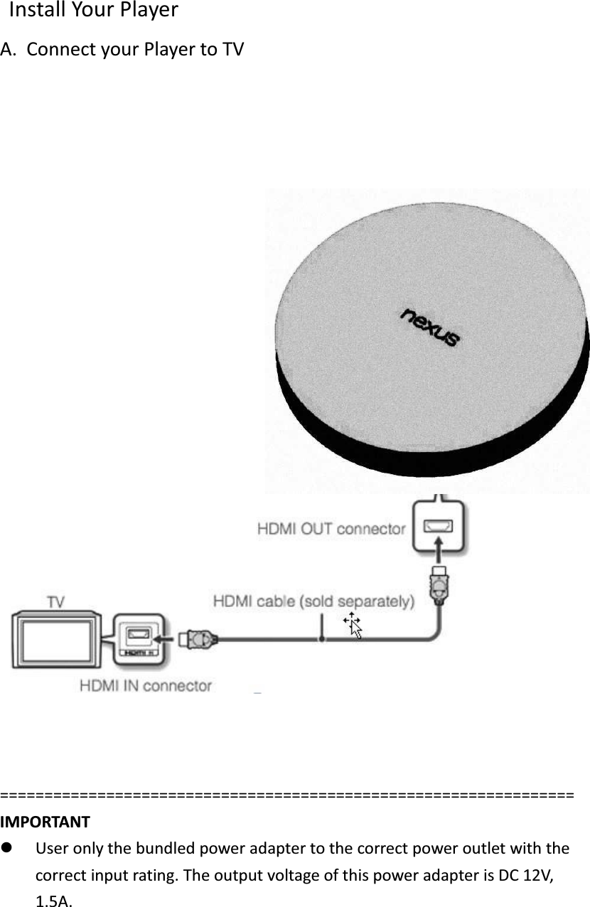   Install Your Player A. Connect your Player to TV                            ================================================================= IMPORTANT   l User only the bundled power adapter to the correct power outlet with the correct input rating. The output voltage of this power adapter is DC 12V, 1.5A. 