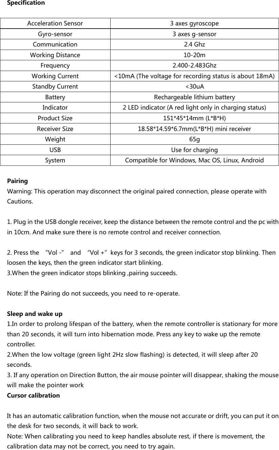 SpecificationAccelerationSensor 3axesgyroscopeGyro-sensor 3axesg-sensorCommunication 2.4GhzWorkingDistance 10-20mFrequency 2.400-2.483GhzWorkingCurrent <10mA(Thevoltageforrecordingstatusisabout18mA)StandbyCurrent <30uABattery RechargeablelithiumbatteryIndicator 2LEDindicator(Aredlightonlyinchargingstatus)ProductSize 151*45*14mm(L*B*H)ReceiverSize 18.58*14.59*6.7mm(L*B*H)minireceiverWeight 65gUSB UseforchargingSystem CompatibleforWindows,MacOS,Linux,AndroidPairingWarning:Thisoperationmaydisconnecttheoriginalpairedconnection,pleaseoperatewithCautions.1.PlugintheUSBdonglereceiver,keepthedistancebetweentheremotecontrolandthepcwithin10cm.Andmakesurethereisnoremotecontrolandreceiverconnection.2.Pressthe &ldquo;Vol-&rdquo; and &ldquo;Vol+&rdquo;keysfor3seconds,thegreenindicatorstopblinking.Thenloosenthekeys,thenthegreenindicatorstartblinking.3.Whenthegreenindicatorstopsblinking,pairingsucceeds.Note:IfthePairingdonotsucceeds,youneedtore-operate.Sleepandwakeup1.Inordertoprolonglifespanofthebattery,whentheremotecontrollerisstationaryformorethan20seconds,itwillturnintohibernationmode.Pressanykeytowakeuptheremotecontroller.2.Whenthelowvoltage(greenlight2Hzslowflashing)isdetected,itwillsleepafter20seconds.3.IfanyoperationonDirectionButton,theairmousepointerwilldisappear,shakingthemousewillmakethepointerworkCursorcalibrationIthasanautomaticcalibrationfunction,whenthemousenotaccurateordrift,youcanputitonthedeskfortwoseconds,itwillbacktowork.Note:Whencalibratingyouneedtokeephandlesabsoluterest,ifthereismovement,thecalibrationdatamaynotbecorrect,youneedtotryagain.