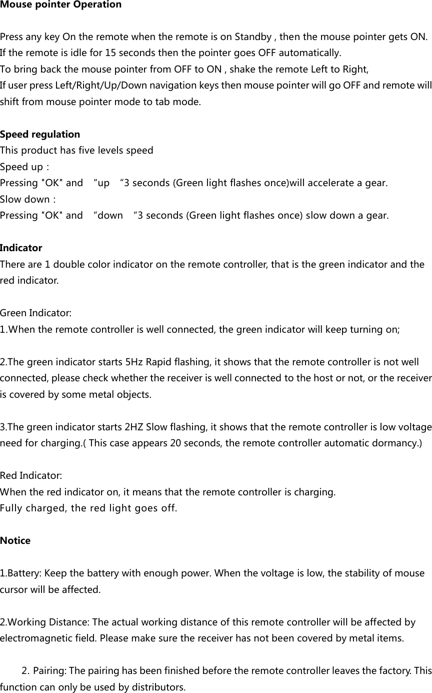 MousepointerOperationPressanykeyOntheremotewhentheremoteisonStandby,thenthemousepointergetsON.Iftheremoteisidlefor15secondsthenthepointergoesOFFautomatically.TobringbackthemousepointerfromOFFtoON,shaketheremoteLefttoRight,IfuserpressLeft/Right/Up/DownnavigationkeysthenmousepointerwillgoOFFandremotewillshiftfrommousepointermodetotabmode.SpeedregulationThisproducthasfivelevelsspeed Speedup：Pressing"OK"and &ldquo;up &ldquo;3seconds(Greenlightflashesonce)willaccelerateagear.Slowdown：Pressing"OK"and &ldquo;down &ldquo;3seconds(Greenlightflashesonce)slowdownagear.IndicatorThereare1doublecolorindicatorontheremotecontroller,thatisthegreenindicatorandtheredindicator.GreenIndicator:1.Whentheremotecontrolleriswellconnected,thegreenindicatorwillkeepturningon;2.Thegreenindicatorstarts5HzRapidflashing,itshowsthattheremotecontrollerisnotwellconnected,pleasecheckwhetherthereceiveriswellconnectedtothehostornot,orthereceiveriscoveredbysomemetalobjects.3.Thegreenindicatorstarts2HZSlowflashing,itshowsthattheremotecontrollerislowvoltageneedforcharging.(Thiscaseappears20seconds,theremotecontrollerautomaticdormancy.)RedIndicator:Whentheredindicatoron,itmeansthattheremotecontrollerischarging.Fullycharged,theredlightgoesoff.Notice1.Battery:Keepthebatterywithenoughpower.Whenthevoltageislow,thestabilityofmousecursorwillbeaffected.  2.WorkingDistance:Theactualworkingdistanceofthisremotecontrollerwillbeaffectedbyelectromagneticfield.Pleasemakesurethereceiverhasnotbeencoveredbymetalitems.2. Pairing:Thepairinghasbeenfinishedbeforetheremotecontrollerleavesthefactory.Thisfunctioncanonlybeusedbydistributors.