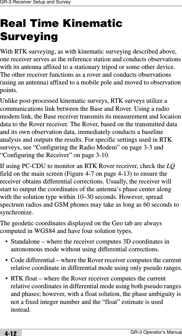 GR-3 Receiver Setup and SurveyGR-3 Operator’s Manual4-12Real Time Kinematic SurveyingWith RTK surveying, as with kinematic surveying described above, one receiver serves as the reference station and conducts observations with its antenna affixed to a stationary tripod or some other device. The other receiver functions as a rover and conducts observations (using an antenna) affixed to a mobile pole and moved to observation points.Unlike post-processed kinematic surveys, RTK surveys utilize a communications link between the Base and Rover. Using a radio modem link, the Base receiver transmits its measurement and location data to the Rover receiver. The Rover, based on the transmitted data and its own observation data, immediately conducts a baseline analysis and outputs the results. For specific settings used in RTK surveys, see “Configuring the Radio Modem” on page 3-3 and “Configuring the Receiver” on page 3-10.If using PC-CDU to monitor an RTK Rover receiver, check the LQ field on the main screen (Figure 4-7 on page 4-13) to ensure the receiver obtains differential corrections. Usually, the receiver will start to output the coordinates of the antenna’s phase center along with the solution type within 10–30 seconds. However, spread spectrum radios and GSM phones may take as long as 60 seconds to synchronize. The geodetic coordinates displayed on the Geo tab are always computed in WGS84 and have four solution types.• Standalone – where the receiver computes 3D coordinates in autonomous mode without using differential corrections.• Code differential – where the Rover receiver computes the current relative coordinate in differential mode using only pseudo ranges.• RTK float – where the Rover receiver computes the current relative coordinates in differential mode using both pseudo ranges and phases; however, with a float solution, the phase ambiguity is not a fixed integer number and the “float” estimate is used instead.